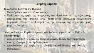 Συμπεράσματα
Το Συνέδριο Ειρήνης της Βιέννης:
• Παλινόρθωσε το «παλαιό καθεστώς»
• Καθιέρωσε τις αρχές της ισορροπίας των δυνάμεων και της εξωτερικής
παρέμβασης στο πλαίσιο ενός συστήματος ασφάλειας (Ευρωπαϊκή
Συμφωνία /Concert of Europe) για την αποφυγή της κυριαρχίας μιας
μεγάλης δύναμης.
Όμως, οι λαοί της Ευρώπης έχοντας ήδη λάβει τα μηνύματα της Γαλλικής
Επανάστασης:
• αμφισβητούσαν τις αρχές τις Ιερής Συμμαχίας (αρχές της νομιμότητας
και της εξωτερικής παρέμβασης) και
• προωθούσαν τις αρχές της εθνικής αυτοδιάθεσης και λαϊκής
κυριαρχίας.
https://istorimata.weebly.com/uploads/2/6/6/1/26610138/the-congress-of-vienna_orig.jpg
 