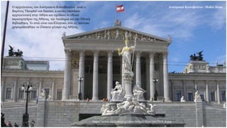 Αυστριακό Κοινοβούλιο - Hohes Haus
Ο αρχιτέκτονας του Αυστριακού Κοινοβουλίου είναι ο
Βαρόνος Theophil von Hansen, ο οποίος σπούδασε
αρχιτεκτονική στην Αθήνα και σχεδίασε το εθνικό
παρατηρητήριο της Αθήνας, την Ακαδημία και την Εθνική
Βιβλιοθήκη. Το στυλ είναι νεο-Ελληνικό, ενώ ως πρότυπο
χρησιμοποιήθηκε το Ζάππειο μέγαρο της Αθήνας.
https://www.studytours.gr/sites/default/files/1663914_0.jpg
 