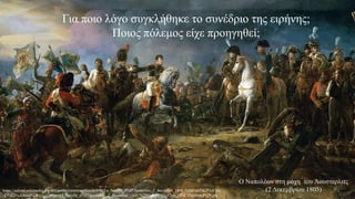Για ποιο λόγο συγκλήθηκε το συνέδριο της ειρήνης;
Ποιος πόλεμος είχε προηγηθεί;
Ο Ναπολέων στη μάχη του Άουστερλιτς
(2 Δεκεμβρίου 1805)
https://upload.wikimedia.org/wikipedia/commons/thumb/b/ba/La_bataille_d%27Austerlitz._2_decembre_1805_%28Fran%C3%A7ois
_G%C3%A9rard%29.jpg/1280px-La_bataille_d%27Austerlitz._2_decembre_1805_%28Fran%C3%A7ois_G%C3%A9rard%29.jpg
 