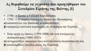 Ας θυμηθούμε τα γεγονότα που προηγήθηκαν του
Συνεδρίου Ειρήνης της Βιέννης [Ι]
• 1789 → Ξεσπά η Γαλλική Επανάσταση
• 1793 → Ο νεαρός στρατηγός Ναπολέων Βοναπάρτης
α) καταστέλλει την βασιλική αντεπανάσταση
β) εφαρμόζει πολιτική κυριαρχίας σε ολόκληρη την Ευρώπη.
• Στην αρχή ως ύπατος (1799-1804) και στη συνέχεια ως
αυτοκράτορας (1804-1815):
α) αντιμετωπίζει νικηφόρα τους αντιγαλλικούς συνασπισμούς και
β) καταλαμβάνει μεγάλο μέρος της Ευρώπης
 