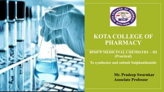 KOTA COLLEGE OF
PHARMACY
BP607P MEDICINAL CHEMISTRY – III
(Practical)
To synthesize and submit Sulphanilamide
Mr. Pradeep Swarnkar
Associate Professor
 