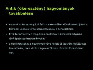 Antik (ókeresztény) hagyományok továbbélése   Az európai keresztény kultúrák kialakulásában döntő szerep jutott a Rómából kiinduló térítő szerzeteseknek, a bencéseknek.  Ezek természetesen magukban hordozták a kiindulási helyükön lévő építészeti hagyományokat.  a helyi hatásokat is figyelembe véve kellett új szakrális építészetet teremteniük, ezek közös magva az ókeresztény bazilikaépítészet volt.  