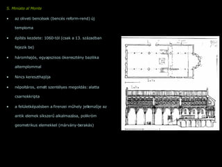 S. Miniato al Monte   az oliveti bencések (bencés reform-rend) új temploma építés kezdete: 1060-tól (csak a 13. században fejezik be) háromhajós, egyapszisos ókeresztény bazilika altemplommal Nincs kereszthajója népoltáros, emelt szentélyes megoldás: alatta csarnokkripta a felületképzésben a firenzei műhely jellemzője az antik elemek síkszerű alkalmazása, polikróm geometrikus elemekkel (márvány-berakás) 
