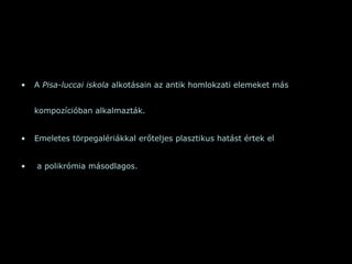 A  Pisa-luccai iskola  alkotásain az antik homlokzati elemeket más kompozícióban alkalmazták.  Emeletes törpegalériákkal erőteljes plasztikus hatást értek el a polikrómia másodlagos.  