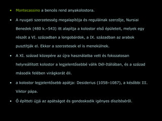 Montecassino  a bencés rend anyakolostora.  A nyugati szerzetesség megalapítója és reguláinak szerzője, Nursiai Benedek (480 k.–543) itt alapítja a kolostor első épületeit, melyek egy részét a VI. században a longobárdok, a IX. században az arabok pusztítják el. Ekkor a szerzetesek el is menekülnek.  A XI. század közepére az újra használatba vett és fokozatosan helyreállított kolostor a legjelentősebbé válik Dél-Itáliában, és a század második felében virágkorát éli. a kolostor legjelentősebb apátja: Desiderius (1058–1087), a későbbi III. Viktor pápa.  Ő építteti újjá az apátságot és gondoskodik igényes díszítéséről. 