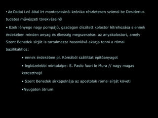 Az  Ostiai Leó által írt montecassinói krónika részletesen számol be Desiderius tudatos művészeti törekvéseiről  Ezek lényege nagy pompájú, gazdagon díszített kolostor létrehozása s ennek érdekében minden anyag és ékesség megszerzése: az anyakolostort, amely Szent Benedek sírját is tartalmazza hasonlóvá akarja tenni a római bazilikákhoz:  ennek érdekében pl. Rómából szállíttat építőanyagot legközelebbi mintaképe: S. Paolo fuori le Mura // nagy magas kereszthajó Szent Benedek sírkápolnája az apostolok római sírját követi Nyugaton átrium 