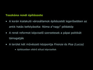 Toszkána rendi építészete A korán kialakuló városállamok építészetét legerősebben az antik hatás befolyásolta: Róma a&quot;nagy&quot; példakép A rendi reformot képviselő szerzetesek a pápai politikát támogatják A terület két művészeti központja  Firenze  és  Pisa (Lucca)  építészetben eltérő stílust képviseltek 
