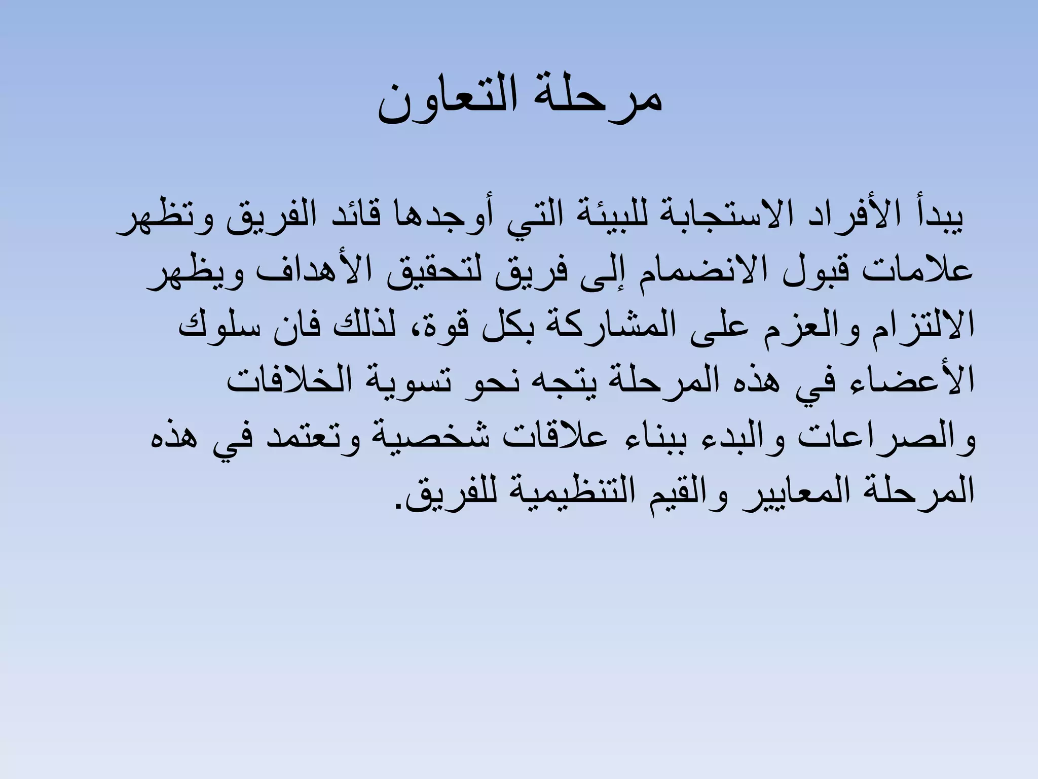 ‫ﺍﻟﺘﻌﺎﻭﻥ‬ ‫ﻣﺮﺣﻠﺔ‬
‫ﻭﺗﻅﻬﺭ‬ ‫ﺍﻟﻔﺭﻳﻕ‬ ‫ﻗﺎﺋﺩ‬ ‫ﺃﻭﺟﺩﻫﺎ‬ ‫ﺍﻟﺗﻲ‬ ‫ﻟﻠﺑﻳﺋﺔ‬ ‫ﺍﻻﺳﺗﺟﺎﺑﺔ‬ ‫ﺍﻷﻓﺭﺍﺩ‬ ‫ﻳﺑﺩﺃ‬
‫ﻭﻳﻅﻬﺭ‬ ‫ﺍﻷﻫﺩﺍﻑ‬ ‫ﻟﺗﺣﻘﻳﻕ‬ ‫ﻓﺭﻳﻕ‬ ‫ﺇﻟﻰ‬ ‫ﺍﻻﻧﺿﻣﺎﻡ‬ ‫ﻗﺑﻭﻝ‬ ‫ﻋﻼﻣﺎﺕ‬
‫ﺳﻠﻭﻙ‬ ‫ﻓﺎﻥ‬ ‫ﻟﺫﻟﻙ‬ ،‫ﻗﻭﺓ‬ ‫ﺑﻛﻝ‬ ‫ﺍﻟﻣﺷﺎﺭﻛﺔ‬ ‫ﻋﻠﻰ‬ ‫ﻭﺍﻟﻌﺯﻡ‬ ‫ﺍﻻﻟﺗﺯﺍﻡ‬
‫ﺍﻟﺧﻼﻓﺎﺕ‬ ‫ﺗﺳﻭﻳﺔ‬ ‫ﻧﺣﻭ‬ ‫ﻳﺗﺟﻪ‬ ‫ﺍﻟﻣﺭﺣﻠﺔ‬ ‫ﻫﺫﻩ‬ ‫ﻓﻲ‬ ‫ﺍﻷﻋﺿﺎء‬
‫ﻫﺫﻩ‬ ‫ﻓﻲ‬ ‫ﻭﺗﻌﺗﻣﺩ‬ ‫ﺷﺧﺻﻳﺔ‬ ‫ﻋﻼﻗﺎﺕ‬ ‫ﺑﺑﻧﺎء‬ ‫ﻭﺍﻟﺑﺩء‬ ‫ﻭﺍﻟﺻﺭﺍﻋﺎﺕ‬
‫ﻟﻠﻔﺭﻳﻕ‬ ‫ﺍﻟﺗﻧﻅﻳﻣﻳﺔ‬ ‫ﻭﺍﻟﻘﻳﻡ‬ ‫ﺍﻟﻣﻌﺎﻳﻳﺭ‬ ‫ﺍﻟﻣﺭﺣﻠﺔ‬.
 