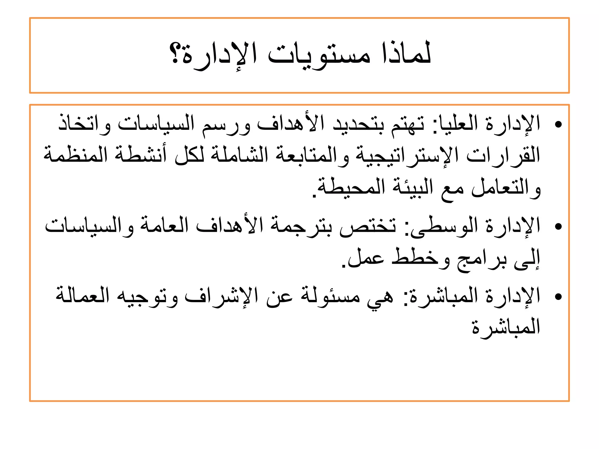 ‫ﺍﻹﺩﺍﺭﺓ؟‬ ‫ﻣﺳﺗﻭﻳﺎﺕ‬ ‫ﻟﻣﺎﺫﺍ‬
•‫ﺍﻟﻌﻠﻳﺎ‬ ‫ﺍﻹﺩﺍﺭﺓ‬:‫ﻭﺍﺗﺧﺎﺫ‬ ‫ﺍﻟﺳﻳﺎﺳﺎﺕ‬ ‫ﻭﺭﺳﻡ‬ ‫ﺍﻷﻫﺩﺍﻑ‬ ‫ﺑﺗﺣﺩﻳﺩ‬ ‫ﺗﻬﺗﻡ‬
‫ﺍﻟﻣﻧﻅﻣﺔ‬ ‫ﺃﻧﺷﻁﺔ‬ ‫ﻟﻛﻝ‬ ‫ﺍﻟﺷﺎﻣﻠﺔ‬ ‫ﻭﺍﻟﻣﺗﺎﺑﻌﺔ‬ ‫ﺍﻹﺳﺗﺭﺍﺗﻳﺟﻳﺔ‬ ‫ﺍﻟﻘﺭﺍﺭﺍﺕ‬
‫ﺍﻟﻣﺣﻳﻁﺔ‬ ‫ﺍﻟﺑﻳﺋﺔ‬ ‫ﻣﻊ‬ ‫ﻭﺍﻟﺗﻌﺎﻣﻝ‬.
•‫ﺍﻟﻭﺳﻁﻰ‬ ‫ﺍﻹﺩﺍﺭﺓ‬:‫ﻭﺍﻟﺳﻳﺎﺳﺎﺕ‬ ‫ﺍﻟﻌﺎﻣﺔ‬ ‫ﺍﻷﻫﺩﺍﻑ‬ ‫ﺑﺗﺭﺟﻣﺔ‬ ‫ﺗﺧﺗﺹ‬
‫ﻋﻣﻝ‬ ‫ﻭﺧﻁﻁ‬ ‫ﺑﺭﺍﻣﺞ‬ ‫ﺇﻟﻰ‬.
•‫ﺍﻟﻣﺑﺎﺷﺭﺓ‬ ‫ﺍﻹﺩﺍﺭﺓ‬:‫ﺍﻟﻌﻣﺎﻟﺔ‬ ‫ﻭﺗﻭﺟﻳﻪ‬ ‫ﺍﻹﺷﺭﺍﻑ‬ ‫ﻋﻥ‬ ‫ﻣﺳﺋﻭﻟﺔ‬ ‫ﻫﻲ‬
‫ﺍﻟﻣﺑﺎﺷﺭﺓ‬
 