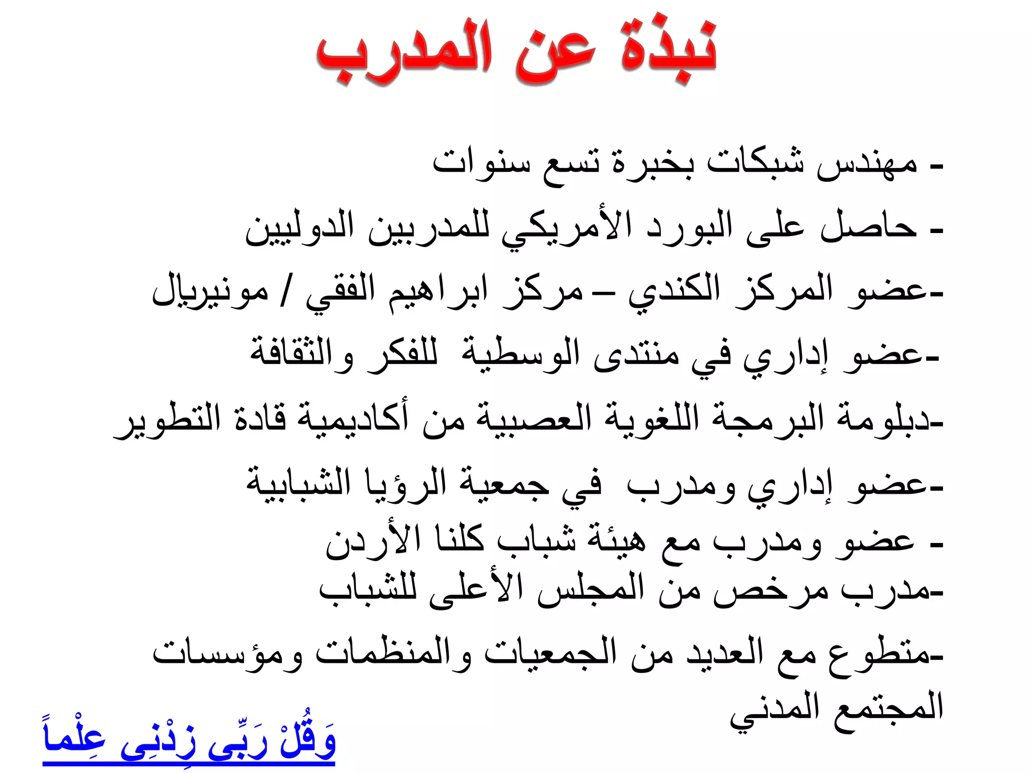 -‫ﺳﻧﻭﺍﺕ‬ ‫ﺗﺳﻊ‬ ‫ﺑﺧﺑﺭﺓ‬ ‫ﺷﺑﻛﺎﺕ‬ ‫ﻣﻬﻧﺩﺱ‬
-‫ﺍﻟﺩﻭﻟﻳﻳﻥ‬ ‫ﻟﻠﻣﺩﺭﺑﻳﻥ‬ ‫ﺍﻷﻣﺭﻳﻛﻲ‬ ‫ﺍﻟﺑﻭﺭﺩ‬ ‫ﻋﻠﻰ‬ ‫ﺣﺎﺻﻝ‬
-‫ﺍﻟﺷﺑﺎﺑﻳﺔ‬ ‫ﺍﻟﺭﺅﻳﺎ‬ ‫ﺟﻣﻌﻳﺔ‬ ‫ﻓﻲ‬ ‫ﻭﻣﺩﺭﺏ‬ ‫ﺇﺩﺍﺭﻱ‬ ‫ﻋﺿﻭ‬
-‫ﺍﻟﺗﻁﻭﻳﺭ‬ ‫ﻗﺎﺩﺓ‬ ‫ﺃﻛﺎﺩﻳﻣﻳﺔ‬ ‫ﻣﻥ‬ ‫ﺍﻟﻌﺻﺑﻳﺔ‬ ‫ﺍﻟﻠﻐﻭﻳﺔ‬ ‫ﺍﻟﺑﺭﻣﺟﺔ‬ ‫ﺩﺑﻠﻭﻣﺔ‬
-‫ﻋﺿﻭ‬‫ﻣﻊ‬ ‫ﻭﻣﺩﺭﺏ‬‫ﺍﻷﺭﺩﻥ‬ ‫ﻛﻠﻧﺎ‬ ‫ﺷﺑﺎﺏ‬ ‫ﻫﻳﺋﺔ‬
-‫ﻭﺍﻟﺛﻘﺎﻓﺔ‬ ‫ﻟﻠﻔﻛﺭ‬ ‫ﺍﻟﻭﺳﻁﻳﺔ‬ ‫ﻣﻧﺗﺩﻯ‬ ‫ﻓﻲ‬ ‫ﺇﺩﺍﺭﻱ‬ ‫ﻋﺿﻭ‬
-‫ﻟﻠﺷﺑﺎﺏ‬ ‫ﺍﻷﻋﻠﻰ‬ ‫ﺍﻟﻣﺟﻠﺱ‬ ‫ﻣﻥ‬ ‫ﻣﺭﺧﺹ‬ ‫ﻣﺩﺭﺏ‬
ً‫ﺎ‬‫ﻣ‬ْ‫ﻠ‬ِ‫ﻋ‬ ‫ِﻲ‬‫ﻧ‬ْ‫ﺩ‬ ِ‫ﺯ‬ ‫ﻲ‬‫ﱢ‬‫ﺑ‬َ‫ﺭ‬ ْ‫ﻝ‬ُ‫ﻗ‬ َ‫ﻭ‬
-‫ﻭﻣﺅﺳﺳﺎﺕ‬ ‫ﻭﺍﻟﻣﻧﻅﻣﺎﺕ‬ ‫ﺍﻟﺟﻣﻌﻳﺎﺕ‬ ‫ﻣﻥ‬ ‫ﺍﻟﻌﺩﻳﺩ‬ ‫ﻣﻊ‬ ‫ﻣﺗﻁﻭﻉ‬
‫ﺍﻟﻣﺩﻧﻲ‬ ‫ﺍﻟﻣﺟﺗﻣﻊ‬
-‫ﺍﻟﻛﻧﺩﻱ‬ ‫ﺍﻟﻣﺭﻛﺯ‬ ‫ﻋﺿﻭ‬–‫ﺍﻟﻔﻘﻲ‬ ‫ﺍﺑﺭﺍﻫﻳﻡ‬ ‫ﻣﺭﻛﺯ‬/‫ﻣﻭﻧﻳ﷼‬
 