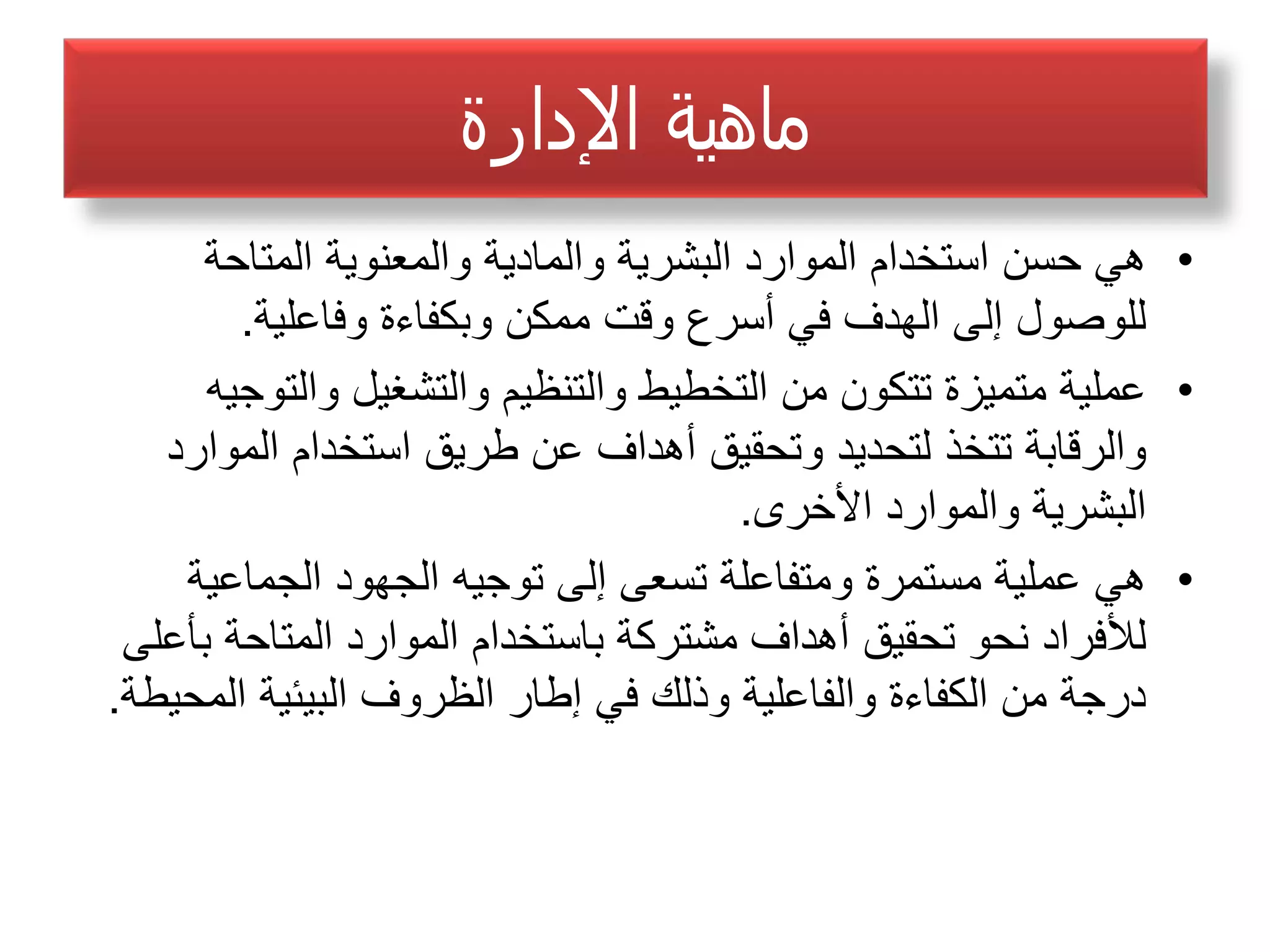‫ﺍﻹﺪﺍﺭﺓ‬ ‫ﻤﺎﻫﻴﺔ‬
•‫ﺍﻟﻣﺗﺎﺣﺔ‬ ‫ﻭﺍﻟﻣﻌﻧﻭﻳﺔ‬ ‫ﻭﺍﻟﻣﺎﺩﻳﺔ‬ ‫ﺍﻟﺑﺷﺭﻳﺔ‬ ‫ﺍﻟﻣﻭﺍﺭﺩ‬ ‫ﺍﺳﺗﺧﺩﺍﻡ‬ ‫ﺣﺳﻥ‬ ‫ﻫﻲ‬
‫ﻭﻓﺎﻋﻠﻳﺔ‬ ‫ﻭﺑﻛﻔﺎءﺓ‬ ‫ﻣﻣﻛﻥ‬ ‫ﻭﻗﺕ‬ ‫ﺃﺳﺭﻉ‬ ‫ﻓﻲ‬ ‫ﺍﻟﻬﺩﻑ‬ ‫ﺇﻟﻰ‬ ‫ﻟﻠﻭﺻﻭﻝ‬.
•‫ﻭﺍﻟﺗﻭﺟﻳﻪ‬ ‫ﻭﺍﻟﺗﺷﻐﻳﻝ‬ ‫ﻭﺍﻟﺗﻧﻅﻳﻡ‬ ‫ﺍﻟﺗﺧﻁﻳﻁ‬ ‫ﻣﻥ‬ ‫ﺗﺗﻛﻭﻥ‬ ‫ﻣﺗﻣﻳﺯﺓ‬ ‫ﻋﻣﻠﻳﺔ‬
‫ﺍﻟﻣﻭﺍﺭﺩ‬ ‫ﺍﺳﺗﺧﺩﺍﻡ‬ ‫ﻁﺭﻳﻕ‬ ‫ﻋﻥ‬ ‫ﺃﻫﺩﺍﻑ‬ ‫ﻭﺗﺣﻘﻳﻕ‬ ‫ﻟﺗﺣﺩﻳﺩ‬ ‫ﺗﺗﺧﺫ‬ ‫ﻭﺍﻟﺭﻗﺎﺑﺔ‬
‫ﺍﻷﺧﺭﻯ‬ ‫ﻭﺍﻟﻣﻭﺍﺭﺩ‬ ‫ﺍﻟﺑﺷﺭﻳﺔ‬.
•‫ﺍﻟﺟﻣﺎﻋﻳﺔ‬ ‫ﺍﻟﺟﻬﻭﺩ‬ ‫ﺗﻭﺟﻳﻪ‬ ‫ﺇﻟﻰ‬ ‫ﺗﺳﻌﻰ‬ ‫ﻭﻣﺗﻔﺎﻋﻠﺔ‬ ‫ﻣﺳﺗﻣﺭﺓ‬ ‫ﻋﻣﻠﻳﺔ‬ ‫ﻫﻲ‬
‫ﺑﺄﻋﻠﻰ‬ ‫ﺍﻟﻣﺗﺎﺣﺔ‬ ‫ﺍﻟﻣﻭﺍﺭﺩ‬ ‫ﺑﺎﺳﺗﺧﺩﺍﻡ‬ ‫ﻣﺷﺗﺭﻛﺔ‬ ‫ﺃﻫﺩﺍﻑ‬ ‫ﺗﺣﻘﻳﻕ‬ ‫ﻧﺣﻭ‬ ‫ﻟﻸﻓﺭﺍﺩ‬
‫ﺍﻟﻣﺣﻳﻁﺔ‬ ‫ﺍﻟﺑﻳﺋﻳﺔ‬ ‫ﺍﻟﻅﺭﻭﻑ‬ ‫ﺇﻁﺎﺭ‬ ‫ﻓﻲ‬ ‫ﻭﺫﻟﻙ‬ ‫ﻭﺍﻟﻔﺎﻋﻠﻳﺔ‬ ‫ﺍﻟﻛﻔﺎءﺓ‬ ‫ﻣﻥ‬ ‫ﺩﺭﺟﺔ‬.
 