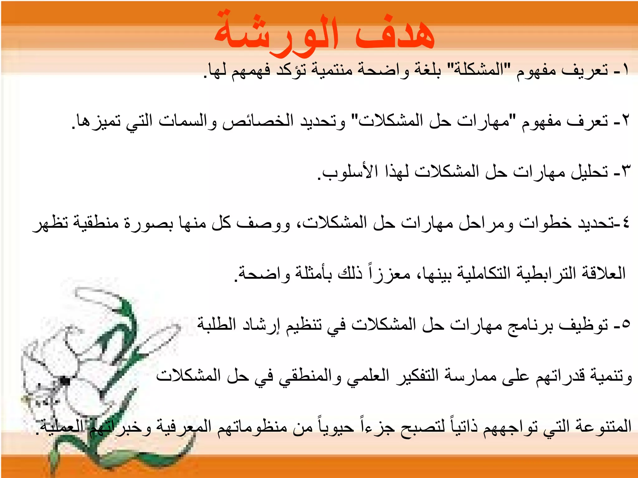 ‫ﺍﻟﻭﺭﺷﺔ‬ ‫ﻫﺩﻑ‬ ۱-‫ﻣﻔﻬﻭﻡ‬ ‫ﺗﻌﺭﻳﻑ‬"‫ﺍﻟﻣﺷﻛﻠﺔ‬"‫ﻟﻬﺎ‬ ‫ﻓﻬﻣﻬﻡ‬ ‫ﺗﺅﻛﺩ‬ ‫ﻣﻧﺗﻣﻳﺔ‬ ‫ﻭﺍﺿﺣﺔ‬ ‫ﺑﻠﻐﺔ‬.
۲-‫ﻣﻔﻬﻭﻡ‬ ‫ﺗﻌﺭﻑ‬"‫ﺍﻟﻣﺷﻛﻼﺕ‬ ‫ﺣﻝ‬ ‫ﻣﻬﺎﺭﺍﺕ‬"‫ﺗﻣﻳﺯﻫﺎ‬ ‫ﺍﻟﺗﻲ‬ ‫ﻭﺍﻟﺳﻣﺎﺕ‬ ‫ﺍﻟﺧﺻﺎﺋﺹ‬ ‫ﻭﺗﺣﺩﻳﺩ‬.
۳-‫ﺍﻷﺳﻠﻭﺏ‬ ‫ﻟﻬﺫﺍ‬ ‫ﺍﻟﻣﺷﻛﻼﺕ‬ ‫ﺣﻝ‬ ‫ﻣﻬﺎﺭﺍﺕ‬ ‫ﺗﺣﻠﻳﻝ‬.
٤-‫ﺗﻅﻬﺭ‬ ‫ﻣﻧﻁﻘﻳﺔ‬ ‫ﺑﺻﻭﺭﺓ‬ ‫ﻣﻧﻬﺎ‬ ‫ﻛﻝ‬ ‫ﻭﻭﺻﻑ‬ ،‫ﺍﻟﻣﺷﻛﻼﺕ‬ ‫ﺣﻝ‬ ‫ﻣﻬﺎﺭﺍﺕ‬ ‫ﻭﻣﺭﺍﺣﻝ‬ ‫ﺧﻁﻭﺍﺕ‬ ‫ﺗﺣﺩﻳﺩ‬
‫ﻭﺍﺿﺣﺔ‬ ‫ﺑﺄﻣﺛﻠﺔ‬ ‫ﺫﻟﻙ‬ ً‫ﺍ‬‫ﻣﻌﺯﺯ‬ ،‫ﺑﻳﻧﻬﺎ‬ ‫ﺍﻟﺗﻛﺎﻣﻠﻳﺔ‬ ‫ﺍﻟﺗﺭﺍﺑﻁﻳﺔ‬ ‫ﺍﻟﻌﻼﻗﺔ‬.
٥-‫ﺍﻟﻁﻠﺑﺔ‬ ‫ﺇﺭﺷﺎﺩ‬ ‫ﺗﻧﻅﻳﻡ‬ ‫ﻓﻲ‬ ‫ﺍﻟﻣﺷﻛﻼﺕ‬ ‫ﺣﻝ‬ ‫ﻣﻬﺎﺭﺍﺕ‬ ‫ﺑﺭﻧﺎﻣﺞ‬ ‫ﺗﻭﻅﻳﻑ‬
‫ﺍﻟﻣﺷﻛﻼﺕ‬ ‫ﺣﻝ‬ ‫ﻓﻲ‬ ‫ﻭﺍﻟﻣﻧﻁﻘﻲ‬ ‫ﺍﻟﻌﻠﻣﻲ‬ ‫ﺍﻟﺗﻔﻛﻳﺭ‬ ‫ﻣﻣﺎﺭﺳﺔ‬ ‫ﻋﻠﻰ‬ ‫ﻗﺩﺭﺍﺗﻬﻡ‬ ‫ﻭﺗﻧﻣﻳﺔ‬
‫ﺍﻟﻌﻣﻠﻳﺔ‬ ‫ﻭﺧﺑﺭﺍﺗﻬﻡ‬ ‫ﺍﻟﻣﻌﺭﻓﻳﺔ‬ ‫ﻣﻧﻅﻭﻣﺎﺗﻬﻡ‬ ‫ﻣﻥ‬ ً‫ﺎ‬‫ﺣﻳﻭﻳ‬ ً‫ﺍ‬‫ﺟﺯء‬ ‫ﻟﺗﺻﺑﺢ‬ ً‫ﺎ‬‫ﺫﺍﺗﻳ‬ ‫ﺗﻭﺍﺟﻬﻬﻡ‬ ‫ﺍﻟﺗﻲ‬ ‫ﺍﻟﻣﺗﻧﻭﻋﺔ‬.
 