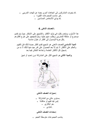  ‫التدريبي‬ ‫الهدف‬ ‫عن‬ ‫بعيدة‬ ‫أخرى‬ ‫اتجاهات‬ ‫إلى‬ ‫المشاركون‬ ‫ينجرف‬ ‫.قد‬
 ‫الكبيرة‬ ‫للمجموعات‬ ‫مناسب‬ ‫.غير‬
 ‫اسين‬ّ‫س‬‫الح‬ ‫األشخاص‬ ‫يؤذي‬ ‫.قد‬
4. ‫الذهني‬ ‫:العصـف‬
‫تقديم‬ ‫يتم‬ ‫حيث‬ ‫االبتكار‬ ‫على‬ ‫والتشجيع‬ ‫األفكار‬ ‫توليد‬ ‫في‬ ‫بكثرة‬ ‫يستخدم‬ ‫األسلوب‬ ‫هذا‬
‫مشكلة‬ ‫أو‬ ‫موضوع‬‫أفكارهم‬ ‫طرح‬ ‫على‬ ‫تشجيعهم‬ ‫ويتم‬ ،‫حلها‬ ‫منهم‬ ‫ويطلب‬ ‫للمتدربين‬
‫مناسبة‬ ‫حلول‬ ‫أو‬ ‫أفكار‬ ‫إلى‬ ‫للوصول‬ ‫حرية‬ ‫.بكل‬
‫األساسي‬ ‫المبدأ‬‫التقييم‬ ‫فإن‬ ‫لذلك‬ ‫جديدة‬ ‫أفكار‬ ‫تقديم‬ ‫تشجيع‬ ‫هو‬ ‫الذهني‬ ‫للعصف‬
‫من‬ ‫بد‬ ‫ال‬ ‫لذلك‬ ‫منها‬ ‫جيد‬ ‫قدر‬ ‫على‬ ‫الحصول‬ ‫بعد‬ ‫إال‬ ‫يتم‬ ‫ال‬ ‫األفكار‬ ‫على‬ ‫والحكم‬
‫األفك‬ ‫كل‬ ‫تسجيل‬‫بعد‬ ‫فيما‬ ‫للنقاش‬ ‫وإعدادها‬ ‫المقدمة‬ ‫ار‬ .
‫الثاني‬ ‫والمبدأ‬‫تمييز‬ ‫أو‬ ‫تحديد‬ ‫دون‬ ‫المشاركة‬ ‫على‬ ‫الكل‬ ‫تشجيع‬ ‫هو‬ .
‫الذهني‬ ‫العصف‬ ‫:مميزات‬
 ‫المشاركة‬ ‫من‬ ‫عالي‬ ‫.مستوى‬
 ‫مناقشة‬ ‫أو‬ ‫تقييم‬ ‫فيه‬ ‫.ليس‬
 ‫ابتكاري‬ ‫.جو‬
 ‫.تعاوني‬
‫الذهني‬ ‫العصف‬ ‫:محددات‬
 ‫الحجم‬ ‫متوسطة‬ ‫المجموعات‬ ‫.يناسب‬
 