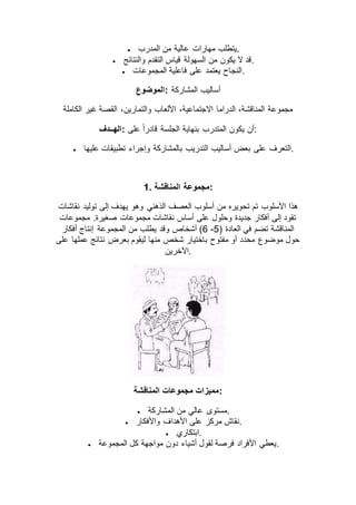  ‫مهارات‬ ‫يتطلب‬‫المدرب‬ ‫من‬ ‫عالية‬ .
 ‫والنتائج‬ ‫التقدم‬ ‫قياس‬ ‫السهولة‬ ‫من‬ ‫يكون‬ ‫ال‬ ‫.قد‬
 ‫المجموعات‬ ‫فاعلية‬ ‫على‬ ‫يعتمد‬ ‫.النجاح‬
‫:الموضوع‬ ‫المشاركة‬ ‫أساليب‬
‫الكاملة‬ ‫غير‬ ‫القصة‬ ،‫والتمارين‬ ‫األلعاب‬ ،‫االجتماعية‬ ‫الدراما‬ ،‫المناقشة‬ ‫مجموعة‬
‫:الهــدف‬ ‫على‬ ً‫ا‬‫قادر‬ ‫الجلسة‬ ‫بنهاية‬ ‫المتدرب‬ ‫يكون‬ ‫:أن‬
 ‫على‬ ‫التعرف‬‫عليها‬ ‫تطبيقات‬ ‫وإجراء‬ ‫بالمشاركة‬ ‫التدريب‬ ‫أساليب‬ ‫بعض‬ .
1. ‫المناقشة‬ ‫:مجموعة‬
‫نقاشات‬ ‫توليد‬ ‫إلى‬ ‫يهدف‬ ‫وهو‬ ‫الذهني‬ ‫العصف‬ ‫أسلوب‬ ‫من‬ ‫تحويره‬ ‫تم‬ ‫األسلوب‬ ‫هذا‬
‫مجموعات‬ .‫صغيرة‬ ‫مجموعات‬ ‫نقاشات‬ ‫أساس‬ ‫على‬ ‫وحلول‬ ‫جديدة‬ ‫أفكار‬ ‫إلى‬ ‫تقود‬
( ‫العادة‬ ‫في‬ ‫تضم‬ ‫المناقشة‬2-6‫من‬ ‫يطلب‬ ‫وقد‬ ‫أشخاص‬ )‫أفكار‬ ‫إنتاج‬ ‫المجموعة‬
‫على‬ ‫عملها‬ ‫نتائج‬ ‫بعرض‬ ‫ليقوم‬ ‫منها‬ ‫شخص‬ ‫باختيار‬ ‫مفتوح‬ ‫أو‬ ‫محدد‬ ‫موضوع‬ ‫حول‬
‫.اآلخرين‬
‫المناقشة‬ ‫مجموعات‬ ‫:مميزات‬
 ‫المشاركة‬ ‫من‬ ‫عالي‬ ‫.مستوى‬
 ‫واألفكار‬ ‫األهداف‬ ‫على‬ ‫مركز‬ ‫.نقاش‬
 ‫.ابتكاري‬
 ‫المجموعة‬ ‫كل‬ ‫مواجهة‬ ‫دون‬ ‫أشياء‬ ‫لقول‬ ‫فرصة‬ ‫األفراد‬ ‫.يعطي‬
 
