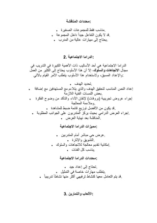 ‫محددات‬‫المناقشة‬ :
 ‫الصغيرة‬ ‫للمجموعات‬ ‫فقط‬ ‫.مناسب‬
 ‫المجموعة‬ ‫داخل‬ ً‫ا‬‫جيد‬ ‫التفاعل‬ ‫يكون‬ ‫ال‬ ‫.قد‬
 ‫المدرب‬ ‫من‬ ‫عالية‬ ‫مهارات‬ ‫إلى‬ ‫.يحتاج‬
2. ‫االجتماعية‬ ‫:الدراما‬
‫في‬ ‫التدريب‬ ‫في‬ ‫الكبيرة‬ ‫األهمية‬ ‫ذات‬ ‫األساليب‬ ‫أحد‬ ‫هي‬ ‫االجتماعية‬ ‫الدراما‬
‫مجال‬،‫والسلوك‬ ‫االتجاهات‬‫إ‬ ‫يحتاج‬ ‫األسلوب‬ ‫هذا‬ ‫أن‬ ‫إال‬‫العمل‬ ‫من‬ ‫الكثير‬ ‫لى‬
‫باآلتي‬ ‫القيام‬ ‫األمر‬ ‫يتطلب‬ ‫األسلوب‬ ‫هذا‬ ‫والستخدام‬ ،‫المسبق‬ ‫:واإلعداد‬
 ‫الهدف‬ ‫.تحديد‬
 ‫إضافة‬ ‫مع‬ ‫المستهدفين‬ ‫مع‬ ‫يتالءم‬ ‫والذي‬ ‫الهدف‬ ‫لتحقيق‬ ‫المناسب‬ ‫النص‬ ‫إعداد‬
‫الالزمة‬ ‫الفنية‬ ‫اللمسات‬ ‫.بعض‬
 ‫الفك‬ ‫وضوح‬ ‫من‬ ‫والتأكد‬ ‫األداء‬ ‫إلتقان‬ )‫(بروفات‬ ‫تجريبية‬ ‫عروض‬ ‫إجراء‬‫رة‬
‫المعالجة‬ ‫.ومالءمة‬
 ‫للمشاهدة‬ ‫ضبط‬ ‫قائمة‬ ‫توزيع‬ ‫األفضل‬ ‫من‬ ‫يكون‬ ‫.قد‬
 ‫المطلوبة‬ ‫الجوانب‬ ‫على‬ ‫المتدربون‬ ‫يركز‬ ‫بحيث‬ ‫الدرامي‬ ‫العرض‬ ‫.إجراء‬
 ‫العرض‬ ‫نهاية‬ ‫بعد‬ ‫.المناقشة‬
‫االجتماعية‬ ‫الدراما‬ ‫:مميزات‬
 ‫المتدربين‬ ‫أمام‬ ‫مباشر‬ ‫حي‬ ‫.عرض‬
 ‫واإلثارة‬ ‫.التشويق‬
 ‫معالجة‬ ‫تقديم‬ ‫إمكانية‬‫والسلوك‬ ‫لالتجاهات‬ .
 ‫الفئات‬ ‫كل‬ ‫.يناسب‬
‫االجتماعية‬ ‫الدراما‬ ‫:محددات‬
 ‫جيد‬ ‫إعداد‬ ‫إلى‬ ‫.تحتاج‬
 ‫التمثيل‬ ‫في‬ ‫خاصة‬ ‫مهارات‬ ‫.يتطلب‬
 ً‫ا‬‫تدريبي‬ ً‫ا‬‫نشاط‬ ‫منها‬ ‫أكثر‬ ‫ترفيهي‬ ‫كنشاط‬ ‫معها‬ ‫التعامل‬ ‫يتم‬ ‫.قد‬
3. ‫والتمارين‬ ‫:األلعاب‬
 