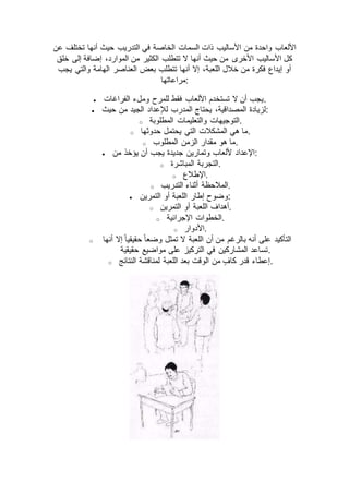 ‫حيث‬ ‫التدريب‬ ‫في‬ ‫الخاصة‬ ‫السمات‬ ‫ذات‬ ‫األساليب‬ ‫من‬ ‫واحدة‬ ‫األلعاب‬‫عن‬ ‫تختلف‬ ‫أنها‬
‫خلق‬ ‫إلى‬ ‫إضافة‬ ،‫الموارد‬ ‫من‬ ‫الكثير‬ ‫تتطلب‬ ‫ال‬ ‫أنها‬ ‫حيث‬ ‫من‬ ‫األخرى‬ ‫األساليب‬ ‫كل‬
‫يجب‬ ‫والتي‬ ‫الهامة‬ ‫العناصر‬ ‫بعض‬ ‫تتطلب‬ ‫أنها‬ ‫إال‬ ،‫اللعبة‬ ‫خالل‬ ‫من‬ ‫فكرة‬ ‫إيداع‬ ‫أو‬
‫:مراعاتها‬
 ‫الفراغات‬ ‫وملء‬ ‫للمرح‬ ‫فقط‬ ‫األلعاب‬ ‫تستخدم‬ ‫ال‬ ‫أن‬ ‫.يجب‬
 ‫لإلع‬ ‫المدرب‬ ‫يحتاج‬ ،‫المصداقية‬ ‫لزيادة‬‫حيث‬ ‫من‬ ‫الجيد‬ ‫داد‬ :
o ‫المطلوبة‬ ‫والتعليمات‬ ‫.التوجيهات‬
o ‫حدوثها‬ ‫يحتمل‬ ‫التي‬ ‫المشكالت‬ ‫هي‬ ‫.ما‬
o ‫المطلوب‬ ‫الزمن‬ ‫مقدار‬ ‫هو‬ ‫.ما‬
 ‫من‬ ‫يؤخذ‬ ‫أن‬ ‫يجب‬ ‫جديدة‬ ‫وتمارين‬ ‫أللعاب‬ ‫:اإلعداد‬
o ‫المباشرة‬ ‫.التجربة‬
o ‫.اإلطالع‬
o ‫التدريب‬ ‫أثناء‬ ‫.المالحظة‬
 ‫التمرين‬ ‫أو‬ ‫اللعبة‬ ‫إطار‬ ‫:وضوح‬
o ‫أو‬ ‫اللعبة‬ ‫أهداف‬‫التمرين‬ .
o ‫اإلجرائية‬ ‫.الخطوات‬
o ‫.األدوار‬
o ‫أنها‬ ‫إال‬ ً‫ا‬‫حقيقي‬ ً‫ا‬‫وضع‬ ‫تمثل‬ ‫ال‬ ‫اللعبة‬ ‫أن‬ ‫من‬ ‫بالرغم‬ ‫أنه‬ ‫على‬ ‫التأكيد‬
‫حقيقية‬ ‫مواضيع‬ ‫على‬ ‫التركيز‬ ‫في‬ ‫المشاركين‬ ‫.تساعد‬
o ‫النتائج‬ ‫لمناقشة‬ ‫اللعبة‬ ‫بعد‬ ‫الوقت‬ ‫من‬ ٍ‫كاف‬ ‫قدر‬ ‫.إعطاء‬
 
