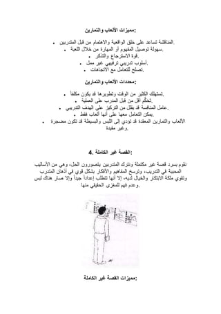 ‫والتمارين‬ ‫األلعاب‬ ‫:مميزات‬
 ‫خلق‬ ‫على‬ ‫تساعد‬ ‫المناقشة‬‫المتدربين‬ ‫قبل‬ ‫من‬ ‫واالهتمام‬ ‫الواقعية‬ .
 ‫اللعبة‬ ‫خالل‬ ‫من‬ ‫المهارة‬ ‫أو‬ ‫المفهوم‬ ‫توصيل‬ ‫.سهولة‬
 ‫والتذكر‬ ‫االسترجاع‬ ‫.قوة‬
 ‫ممل‬ ‫غير‬ ‫ترفيهي‬ ‫تدريبي‬ ‫.أسلوب‬
 ‫االتجاهات‬ ‫مع‬ ‫للتعامل‬ ‫.تصلح‬
‫والتمارين‬ ‫األلعاب‬ ‫:محددات‬
 ً‫ا‬‫مكلف‬ ‫يكون‬ ‫قد‬ ‫وتطويرها‬ ‫الوقت‬ ‫من‬ ‫الكثير‬ ‫.تستهلك‬
 ‫قبل‬ ‫من‬ ‫أقل‬ ‫م‬ُّ‫ك‬‫ح‬‫ت‬‫العملية‬ ‫على‬ ‫المدرب‬ .
 ‫التدريبي‬ ‫الهدف‬ ‫على‬ ‫التركيز‬ ‫من‬ ‫يقلل‬ ‫قد‬ ‫المنافسة‬ ‫.عامل‬
 ‫فقط‬ ‫ألعاب‬ ‫أنها‬ ‫على‬ ‫معها‬ ‫التعامل‬ ‫.يمكن‬
 ‫مضجرة‬ ‫تكون‬ ‫قد‬ ‫والبسيطة‬ ‫اللبس‬ ‫إلى‬ ‫تؤدي‬ ‫قد‬ ‫المعقدة‬ ‫والتمارين‬ ‫األلعاب‬
‫مفيدة‬ ‫.وغير‬
4. ‫الكاملة‬ ‫غير‬ ‫:القصة‬
‫ي‬ ‫المتدربين‬ ‫ونترك‬ ‫مكتملة‬ ‫غير‬ ‫قصة‬ ‫بسرد‬ ‫نقوم‬‫األساليب‬ ‫من‬ ‫وهي‬ ،‫الحل‬ ‫تصورون‬
‫المتدرب‬ ‫أذهان‬ ‫في‬ ‫قوي‬ ‫بشكل‬ ‫واألفكار‬ ‫المفاهيم‬ ‫وترسخ‬ ،‫التدريب‬ ‫في‬ ‫المحببة‬
‫لبس‬ ‫هناك‬ ‫صار‬ ‫وإال‬ ً‫ا‬‫جيد‬ ً‫ا‬‫إعداد‬ ‫تتطلب‬ ‫أنها‬ ‫إال‬ ،‫لديه‬ ‫والخيال‬ ‫االبتكار‬ ‫ملكة‬ ‫وتقوي‬
‫منها‬ ‫الحقيقي‬ ‫للمغزى‬ ‫فهم‬ ‫.وعدم‬
‫الكاملة‬ ‫غير‬ ‫القصة‬ ‫:مميزات‬
 