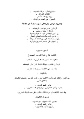  ‫من‬ ‫الحلول‬ ‫استنتاج‬‫المتدرب‬ ‫قبل‬ .
 ‫القدرات‬ ‫.اكتشاف‬
 ‫األفكار‬ ‫تعدد‬ ‫.توضيح‬
 ‫البدائل‬ ‫من‬ ‫العديد‬ ‫على‬ ‫.الحصول‬
‫الكاملة‬ ‫غير‬ ‫القصة‬ ‫أسلوب‬ ‫في‬ ‫توفرها‬ ‫الواجب‬ ‫:الشروط‬
 ‫واحدة‬ ‫فكرة‬ ‫وتحمل‬ ‫قصيرة‬ ‫تكون‬ ‫.أن‬
 ‫وواضحة‬ ‫هادفة‬ ‫تكون‬ ‫.أن‬
 ‫وواقعية‬ ‫المحلية‬ ‫البيئة‬ ‫من‬ ‫نابعة‬ ‫تكون‬ ‫.أن‬
 ‫المجتمع‬ ‫وثقافات‬ ‫تقاليد‬ ‫تراعي‬ ‫أن‬‫المحلي‬ .
 ‫المستهدفة‬ ‫الفئات‬ ‫من‬ ‫كبير‬ ‫قطاع‬ ‫تناسب‬ ‫.أن‬
 ‫واإلثارة‬ ‫التشويق‬ ‫عنصر‬ ‫على‬ ‫تحتوي‬ ‫.أن‬
‫التدريب‬ ‫أساليب‬
‫:الموضوع‬ ‫التدريب‬ ‫قاعة‬ ‫خارج‬ ‫األنشطة‬
‫الميدانية‬ ‫الزيارات‬ +‫المشروعات‬ +‫التكليفات‬
‫:الهــدف‬ ‫على‬ ً‫ا‬‫قادر‬ ‫الجلسة‬ ‫بنهاية‬ ‫المتدرب‬ ‫يكون‬ ‫:أن‬
‫قاعة‬ ‫خارج‬ ‫األنشطة‬ ‫على‬ ‫التعرف‬‫التدريب‬ .
1. ‫:التكليفات‬
‫التكليفات‬ ‫وتستخدم‬ ‫التدريب‬ ‫قاعة‬ ‫خارج‬ ‫األنشطة‬ ‫من‬ ً‫ا‬‫شيوع‬ ‫األكثر‬ ‫النموذج‬ ‫هي‬
‫اآلتي‬ ‫:لتحقيق‬
 ‫الفردي‬ ‫التعلم‬ ‫.تعزيز‬
 ‫التدريب‬ ‫قاعة‬ ‫إطار‬ ‫خارج‬ ‫إلى‬ ‫التعلم‬ ‫وتمديد‬ ‫.إلثراء‬
‫(القراءة‬ :‫التالية‬ ‫األشكال‬ ‫من‬ ً‫ا‬‫أي‬ ‫التكليفات‬ ‫تأخذ‬ ‫وقد‬-‫الكتابة‬-)‫التمارين‬ .
‫التكليفات‬ ‫:مميزات‬
 ‫المتدرب‬ ‫لدى‬ ‫المهارة‬ ‫األداء‬ ‫.تحسين‬
 ‫الفردي‬ ‫التعلم‬ ‫.تعزيز‬
 ‫للتدريب‬ ً‫ا‬‫إضافي‬ ً‫ا‬‫زمن‬ ‫.تتيح‬
 