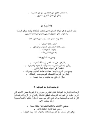  ‫المدرب‬ ‫قبل‬ ‫من‬ ‫التحضير‬ ‫من‬ ‫الكثير‬ ‫تتطلب‬ ‫.ال‬
 ‫معنوي‬ ‫كتعزيز‬ ‫تعمل‬ ‫أن‬ ‫.يمكن‬
2. ‫:المشروع‬
‫فرصة‬ ‫بتوفير‬ ‫وذلك‬ ‫التكليفات‬ ‫تحققها‬ ‫التي‬ ‫الصغيرة‬ ‫الفوائد‬ ‫كل‬ ‫المشروع‬ ‫يضم‬
‫للم‬‫التدريبي‬ ‫البرنامج‬ ‫بطول‬ ‫تدريبي‬ ‫مجهول‬ ‫لبذل‬ ‫تدرب‬ .
‫المشروعات‬ ‫من‬ ‫رئيسة‬ ‫مجموعات‬ ‫أربع‬ ‫:هناك‬
 ‫البحثية‬ ‫.المشروعات‬
 ‫والوثائق‬ ‫المعارف‬ ‫استعراض‬ ‫.مشروعات‬
 ‫المعلومات‬ ‫.بحوث‬
 ‫المشروعات‬ ‫.تصميم‬
‫المشروعات‬ ‫:مميزات‬
 ‫المتدرب‬ ‫بواسطة‬ ‫العمل‬ ‫أداء‬ ‫على‬ ‫.التركيز‬
 ‫المتدرب‬ ‫إحساس‬ ‫يطور‬‫والمبادرة‬ ‫التخطيط‬ ،‫بالمسئولية‬ .
 ‫الذاتي‬ ‫التعلم‬ ‫عملية‬ ‫احتواء‬ ‫في‬ ‫.األفضل‬
 ‫وخبراته‬ ‫المتدرب‬ ‫اهتمام‬ ‫مجاالت‬ ‫ليشمل‬ ‫التدريب‬ ‫مدى‬ ‫.يوسع‬
 ‫والمشاكل‬ ‫للموضوعات‬ ‫التفصيلية‬ ‫الدراسة‬ ‫من‬ ‫ن‬ِّّ‫ك‬‫ُم‬‫ي‬.
 ‫ناجحة‬ ‫دراسية‬ ‫حاالت‬ ‫عنه‬ ‫ينتج‬ ‫أن‬ ‫ن‬ِّ‫ك‬‫ُم‬‫ي‬.
3. ‫الميدانية‬ ‫الزيارات‬ /‫:الرحالت‬
/‫الرحالت‬‫التي‬ ‫األشياء‬ ‫بعض‬ ‫تجربة‬ ‫أو‬ ‫رؤية‬ ‫من‬ ‫المتدربين‬ ‫ن‬ّ‫ك‬‫تم‬ ‫الميدانية‬ ‫الزيارات‬
‫الميدانية‬ ‫الزيارات‬ ‫فإن‬ ‫والنجاح‬ ‫الفاعلية‬ ‫لتحقيق‬ ،‫التدريبية‬ ‫الدورات‬ ‫في‬ ‫عليها‬ ‫تدربوا‬
ً‫ا‬‫ومحدد‬ ً‫ا‬‫واضح‬ ‫هدفها‬ ‫يكون‬ ‫أن‬ ‫يجب‬ ‫التدريبي‬ ‫البرنامج‬ ‫في‬ ‫تضمينها‬ ‫في‬ ‫نرغب‬ ‫التي‬
‫اآلتي‬ ‫يتطلب‬ ‫:وهذا‬
 ‫األهدا‬ ‫توضيح‬‫مسبق‬ ‫بشكل‬ ‫للمشاركين‬ ‫وإبالغها‬ ‫ف‬ .
 ‫فاعل‬ ‫بشكل‬ ‫للزيارة‬ ‫خطة‬ ‫.وضع‬
 ‫الزيارة‬ ‫وبعد‬ ‫أثناء‬ ‫والحوار‬ ‫للمناقشة‬ ‫الفرص‬ ‫من‬ ‫مناسب‬ ‫قدر‬ ‫.توفير‬
 