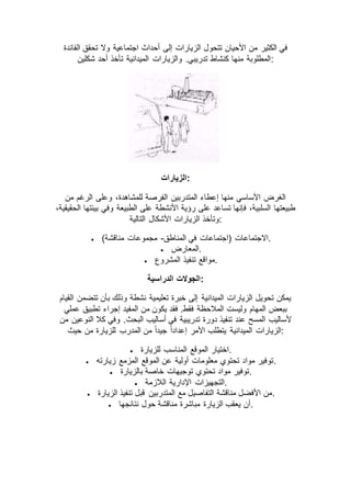 ‫الفائدة‬ ‫تحقق‬ ‫وال‬ ‫اجتماعية‬ ‫أحداث‬ ‫إلى‬ ‫الزيارات‬ ‫تتحول‬ ‫األحيان‬ ‫من‬ ‫الكثير‬ ‫في‬
‫شكلين‬ ‫أحد‬ ‫تأخذ‬ ‫الميدانية‬ ‫والزيارات‬ .‫تدريبي‬ ‫كنشاط‬ ‫منها‬ ‫:المطلوبة‬
‫:الزيارات‬
‫من‬ ‫الرغم‬ ‫وعلى‬ ،‫للمشاهدة‬ ‫الفرصة‬ ‫المتدربين‬ ‫إعطاء‬ ‫منها‬ ‫األساسي‬ ‫الغرض‬
،‫الحقيقية‬ ‫بيئتها‬ ‫وفي‬ ‫الطبيعة‬ ‫على‬ ‫األنشطة‬ ‫رؤية‬ ‫على‬ ‫تساعد‬ ‫فإنها‬ ،‫السلبية‬ ‫طبيعتها‬
‫التالية‬ ‫األشكال‬ ‫الزيارات‬ ‫:وتأخذ‬
 ‫المناطق‬ ‫في‬ ‫(اجتماعات‬ ‫االجتماعات‬-)‫مناقشة‬ ‫مجموعات‬ .
 ‫.المعارض‬
 ‫ت‬ ‫مواقع‬‫المشروع‬ ‫نفيذ‬ .
‫الدراسية‬ ‫:الجوالت‬
‫القيام‬ ‫تتضمن‬ ‫بأن‬ ‫وذلك‬ ‫نشطة‬ ‫تعليمية‬ ‫خبرة‬ ‫إلى‬ ‫الميدانية‬ ‫الزيارات‬ ‫تحويل‬ ‫يمكن‬
‫عملي‬ ‫تطبيق‬ ‫إجراء‬ ‫المفيد‬ ‫من‬ ‫يكون‬ ‫فقد‬ .‫فقط‬ ‫المالحظة‬ ‫وليست‬ ‫المهام‬ ‫ببعض‬
‫من‬ ‫النوعين‬ ‫كال‬ ‫وفي‬ .‫البحث‬ ‫أساليب‬ ‫في‬ ‫تدريبية‬ ‫دورة‬ ‫تنفيذ‬ ‫عند‬ ‫المسح‬ ‫ألساليب‬
‫الزيارات‬‫حيث‬ ‫من‬ ‫للزيارة‬ ‫المدرب‬ ‫من‬ ً‫ا‬‫جيد‬ ً‫ا‬‫إعداد‬ ‫األمر‬ ‫يتطلب‬ ‫الميدانية‬ :
 ‫للزيارة‬ ‫المناسب‬ ‫الموقع‬ ‫.اختيار‬
 ‫زيارته‬ ‫المزمع‬ ‫الموقع‬ ‫عن‬ ‫أولية‬ ‫معلومات‬ ‫تحتوي‬ ‫مواد‬ ‫.توفير‬
 ‫بالزيارة‬ ‫خاصة‬ ‫توجيهات‬ ‫تحتوي‬ ‫مواد‬ ‫.توفير‬
 ‫الالزمة‬ ‫اإلدارية‬ ‫.التجهيزات‬
 ‫المتدربين‬ ‫مع‬ ‫التفاصيل‬ ‫مناقشة‬ ‫األفضل‬ ‫من‬‫الزيارة‬ ‫تنفيذ‬ ‫قبل‬ .
 ‫نتائجها‬ ‫حول‬ ‫مناقشة‬ ‫مباشرة‬ ‫الزيارة‬ ‫يعقب‬ ‫.أن‬
 