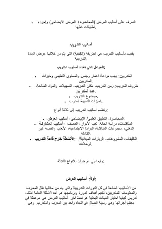 ‫العرض‬ +‫(المحاضرة‬ ‫العرض‬ ‫أساليب‬ ‫على‬ ‫التعرف‬‫وإجراء‬ )‫اإليضاحي‬
‫عليها‬ ‫.تطبيقات‬
‫التدريب‬ ‫أساليب‬
‫المادة‬ ‫عرض‬ ‫خاللها‬ ‫من‬ ‫يتم‬ ‫التي‬ )‫(الكيفية‬ ‫الطريقة‬ ‫هي‬ ‫التدريب‬ ‫بأساليب‬ ‫يقصد‬
‫.التدريبية‬
‫التدريب‬ ‫أسلوب‬ ‫تحدد‬ ‫التي‬ ‫:العوامل‬
 ‫وخبرات‬ ‫التعليمي‬ ‫والمستوى‬ ‫وجنس‬ ‫أعمار‬ ‫مراعاة‬ ‫يجب‬ :‫المتدربين‬
‫.المتدربين‬
 ‫زمن‬ :‫التدريب‬ ‫ظروف‬،‫المتاحة‬ ‫والمواد‬ ‫التسهيالت‬ ،‫التدريب‬ ‫مكان‬ ،‫التدريب‬
‫المتدربين‬ ‫.عدد‬
 ‫التدريب‬ ‫.موضوع‬
 ‫للمدرب‬ ‫النسبية‬ ‫.الميزات‬
‫أنواع‬ ‫ثالثة‬ ‫إلى‬ ‫التدريب‬ ‫أساليب‬ ‫:وتنقسم‬
 ‫العرض‬ ‫:أساليب‬ ‫اإليضاحي‬ /‫العلمي‬ ‫التطبيق‬ ،‫.المحاضرة‬
 ‫المشاركة‬ ‫:أساليب‬ ‫العصف‬ ،‫األدوار‬ ‫لعب‬ ،‫الحالة‬ ‫دراسة‬ ،‫المناقشات‬
‫ال‬‫غير‬ ‫والقصة‬ ‫األلعاب‬ ،‫االجتماعية‬ ‫الدراما‬ ،‫المناقشة‬ ‫مجموعات‬ ،‫ذهني‬
‫.الكاملة‬
 ‫التدريب‬ ‫قاعة‬ ‫خارج‬ ‫:األنشطة‬ /‫الميدانية‬ ‫الزيارات‬ ،‫المشروعات‬ ،‫التكليفات‬
‫.الرحالت‬
‫الثالثة‬ ‫لألنواع‬ ًَ‫ا‬‫عرض‬ ‫يلي‬ ‫:وفيما‬
‫العرض‬ ‫أساليب‬ :ً‫ال‬‫:أو‬
‫المعارف‬ ‫نقل‬ ‫خاللها‬ ‫من‬ ‫يتم‬ ‫والتي‬ ‫التدريبية‬ ‫الدورات‬ ‫كل‬ ‫في‬ ‫الشائعة‬ ‫األساليب‬ ‫من‬
،‫لذلك‬ ‫العامة‬ ‫األمثلة‬ ‫أحد‬ ‫هو‬ ‫وبرنامجها‬ ‫الدورة‬ ‫أهداف‬ ‫تقديم‬ ،‫للمتدربين‬ ‫والمعلومات‬
‫في‬ ‫موعظة‬ ‫هي‬ ‫العرض‬ ‫أساليب‬ .‫آخر‬ ‫نمط‬ ‫هو‬ ‫البحثية‬ ‫العينات‬ ‫اختيار‬ ‫كيفية‬ ‫تدريس‬
‫اتصال‬ ‫وسيلة‬ ‫وهي‬ ‫أجزائها‬ ‫معظم‬‫وهي‬ .‫والمتدرب‬ ‫المدرب‬ ‫بين‬ ‫واحد‬ ‫اتجاه‬ ‫في‬
 