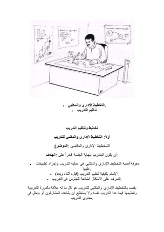  ‫والمكتبي‬ ‫اإلداري‬ ‫.التخطيط‬
 ‫التدريب‬ ‫تنظيم‬
‫التدريب‬ ‫وتنظيم‬ ‫تخطيط‬
‫التخطيط‬ :ً‫ال‬‫أو‬‫للتدريب‬ ‫والمكتبي‬ ‫اإلداري‬
‫:الموضوع‬ ‫والمكتبــي‬ ‫اإلداري‬ ‫التــخطيط‬
‫:الهـدف‬ ‫على‬ ً‫ا‬‫قادر‬ ‫الجلسة‬ ‫بنهاية‬ ‫المتدرب‬ ‫يكون‬ ‫:أن‬
 ‫تطبيقات‬ ‫وإجراء‬ ‫التدريب‬ ‫عملية‬ ‫في‬ ‫والمكتبي‬ ‫اإلداري‬ ‫التخطيط‬ ‫أهمية‬ ‫معرفة‬
‫.عليها‬
 )‫وبعد‬ ‫أثناء‬ ،‫(قبل‬ ‫التدريب‬ ‫تنظيم‬ ‫بكيفية‬ ‫.اإللمام‬
 ‫األشكال‬ ‫على‬ ‫التعرف‬‫التدريب‬ ‫في‬ ‫للجلوس‬ ‫الشائعة‬ .
‫التدريبية‬ ‫بالدورة‬ ‫عالقة‬ ‫له‬ ‫ما‬ ‫كل‬ ‫هو‬ ‫للتدريب‬ ‫والمكتبي‬ ‫اإلداري‬ ‫بالتخطيط‬ ‫يقصد‬
‫في‬ ‫يدخل‬ ‫أو‬ ‫المشاركون‬ ‫يشاهده‬ ‫أن‬ ‫يستطيع‬ ‫وال‬ ‫نفسه‬ ‫التدريب‬ ‫عدا‬ ‫فيما‬ ‫وتنظيمها‬
‫التدريب‬ ‫.محتوى‬
 