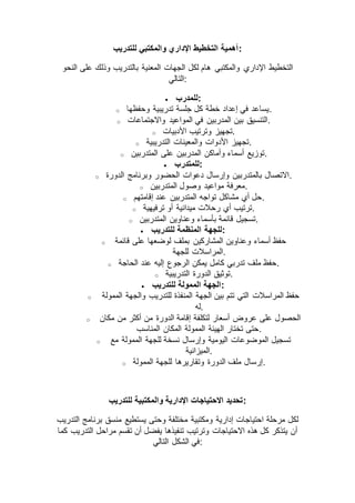 ‫للتدريب‬ ‫والمكتبي‬ ‫اإلداري‬ ‫التخطيط‬ ‫:أهمية‬
‫والمكتبي‬ ‫اإلداري‬ ‫التخطيط‬‫النحو‬ ‫على‬ ‫وذلك‬ ‫بالتدريب‬ ‫المعنية‬ ‫الجهات‬ ‫لكل‬ ‫هام‬
‫:التالي‬
 ‫:للمدرب‬
o ‫وحفظها‬ ‫تدريبية‬ ‫جلسة‬ ‫كل‬ ‫خطة‬ ‫إعداد‬ ‫في‬ ‫.يساعد‬
o ‫واالجتماعات‬ ‫المواعيد‬ ‫في‬ ‫المدربين‬ ‫بين‬ ‫.التنسيق‬
o ‫األدبيات‬ ‫وترتيب‬ ‫.تجهيز‬
o ‫التدريبية‬ ‫والمعينات‬ ‫األدوات‬ ‫.تجهيز‬
o ‫المتدربين‬ ‫على‬ ‫المدربين‬ ‫وأماكن‬ ‫أسماء‬ ‫.توزيع‬
 ‫:للمتدرب‬
o ‫الدورة‬ ‫وبرنامج‬ ‫الحضور‬ ‫دعوات‬ ‫وإرسال‬ ‫بالمتدربين‬ ‫.االتصال‬
o ‫المتدربين‬ ‫وصول‬ ‫مواعيد‬ ‫.معرفة‬
o ‫إقامتهم‬ ‫عند‬ ‫المتدربين‬ ‫تواجه‬ ‫مشاكل‬ ‫أي‬ ‫.حل‬
o ‫ترفيهية‬ ‫أو‬ ‫ميدانية‬ ‫رحالت‬ ‫أي‬ ‫.ترتيب‬
o ‫المتدربين‬ ‫وعناوين‬ ‫بأسماء‬ ‫قائمة‬ ‫.تسجيل‬
 ‫للتدريب‬ ‫المنظمة‬ ‫:للجهة‬
o ‫المشاركي‬ ‫وعناوين‬ ‫أسماء‬ ‫حفظ‬‫قائمة‬ ‫على‬ ‫لوضعها‬ ‫بملف‬ ‫ن‬
‫للجهة‬ ‫.المراسالت‬
o ‫الحاجة‬ ‫عند‬ ‫إليه‬ ‫الرجوع‬ ‫يمكن‬ ‫كامل‬ ‫تدربي‬ ‫ملف‬ ‫.حفظ‬
o ‫التدريبية‬ ‫الدورة‬ ‫.توثيق‬
 ‫للتدريب‬ ‫الممولة‬ ‫:الجهة‬
o ‫الممولة‬ ‫والجهة‬ ‫للتدريب‬ ‫المنفذة‬ ‫الجهة‬ ‫بين‬ ‫تتم‬ ‫التي‬ ‫المراسالت‬ ‫حفظ‬
‫.له‬
o ‫من‬ ‫أكثر‬ ‫من‬ ‫الدورة‬ ‫إقامة‬ ‫لتكلفة‬ ‫أسعار‬ ‫عروض‬ ‫على‬ ‫الحصول‬‫مكان‬
‫المناسب‬ ‫المكان‬ ‫الممولة‬ ‫الهيئة‬ ‫تختار‬ ‫.حتى‬
o ‫مع‬ ‫الممولة‬ ‫للجهة‬ ‫نسخة‬ ‫وإرسال‬ ‫اليومية‬ ‫الموضوعات‬ ‫تسجيل‬
‫.الميزانية‬
o ‫الممولة‬ ‫للجهة‬ ‫وتقاريرها‬ ‫الدورة‬ ‫ملف‬ ‫.إرسال‬
‫للتدريب‬ ‫والمكتبية‬ ‫اإلدارية‬ ‫االحتياجات‬ ‫:تحديد‬
‫منسق‬ ‫يستطيع‬ ‫وحتى‬ ‫مختلفة‬ ‫ومكتبية‬ ‫إدارية‬ ‫احتياجات‬ ‫مرحلة‬ ‫لكل‬‫التدريب‬ ‫برنامج‬
‫كما‬ ‫التدريب‬ ‫مراحل‬ ‫تقسم‬ ‫أن‬ ‫يفضل‬ ‫تنفيذها‬ ‫وترتيب‬ ‫االحتياجات‬ ‫هذه‬ ‫كل‬ ‫يتذكر‬ ‫أن‬
‫التالي‬ ‫الشكل‬ ‫:في‬
 