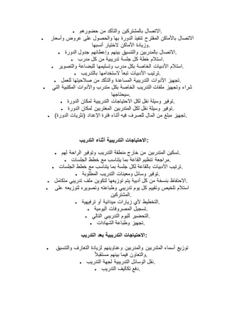  ‫حضورهم‬ ‫من‬ ‫والتأكد‬ ‫بالمشتركين‬ ‫.االتصال‬
 ‫وأسعار‬ ‫عروض‬ ‫على‬ ‫والحصول‬ ‫بها‬ ‫الدورة‬ ‫تنفيذ‬ ‫المقترح‬ ‫باألماكن‬ ‫االتصال‬
‫أنسبها‬ ‫الختيار‬ ‫األماكن‬ ‫.وزيادة‬
 ‫الدورة‬ ‫جدول‬ ‫وإعطائهم‬ ‫بينهم‬ ‫والتنسيق‬ ‫بالمدربين‬ ‫.االتصال‬
 ‫مدرب‬ ‫كل‬ ‫من‬ ‫تدريبية‬ ‫جلسة‬ ‫كل‬ ‫خطة‬ ‫.استالم‬
 ‫است‬‫والتصوير‬ ‫للبضاعة‬ ‫وتسليمها‬ ‫مدرب‬ ‫بكل‬ ‫الخاصة‬ ‫األدبيات‬ ‫الم‬ .
 ‫بالتدريب‬ ‫الستخدامها‬ ً‫ا‬‫تبع‬ ‫األدبيات‬ ‫.ترتيب‬
 ‫للعمل‬ ‫صالحيتها‬ ‫من‬ ‫والتأكد‬ ‫المساعدة‬ ‫التدريبية‬ ‫األدوات‬ ‫.تجهيز‬
 ‫التي‬ ‫المكتبية‬ ‫واألدوات‬ ‫متدرب‬ ‫بكل‬ ‫الخاصة‬ ‫التدريب‬ ‫ملفات‬ ‫وتجهيز‬ ‫شراء‬
‫.سيحتاجها‬
 ‫اال‬ ‫لكل‬ ‫نقل‬ ‫وسيلة‬ ‫توفير‬‫الدورة‬ ‫لمكان‬ ‫التدريبية‬ ‫حتياجات‬ .
 ‫الدورة‬ ‫لمكان‬ ‫المغتربين‬ ‫المتدربين‬ ‫لكل‬ ‫نقل‬ ‫وسيلة‬ ‫.توفير‬
 )‫الدورة‬ ‫(نثريات‬ ‫اإلعداد‬ ‫فترة‬ ‫أثناء‬ ‫فيه‬ ‫للصرف‬ ‫المال‬ ‫من‬ ‫مبلغ‬ ‫.تجهيز‬
‫التدريب‬ ‫أثناء‬ ‫التدريبية‬ ‫:االحتياجات‬
 ‫لهم‬ ‫الراحة‬ ‫وتوفير‬ ‫التدريب‬ ‫منطقة‬ ‫خارج‬ ‫من‬ ‫المتدربين‬ ‫.تسكين‬
 ‫مراجعة‬‫الجلسات‬ ‫خطط‬ ‫مع‬ ‫يتناسب‬ ‫بما‬ ‫القاعة‬ ‫تنظيم‬ .
 ‫الجلسات‬ ‫خطط‬ ‫مع‬ ‫يتناسب‬ ‫بما‬ ‫جلسة‬ ‫لكل‬ ‫بالقاعة‬ ‫األدبيات‬ ‫.ترتيب‬
 ‫المطلوبة‬ ‫التدريب‬ ‫ومعينات‬ ‫وسائل‬ ‫.توفير‬
 ‫متكامل‬ ‫تدريبي‬ ‫ملف‬ ‫لتكوين‬ ‫توزيعها‬ ‫يتم‬ ‫أدبية‬ ‫كل‬ ‫من‬ ‫بنسخة‬ ‫.االحتفاظ‬
 ‫لتوز‬ ‫وتصويره‬ ‫وطباعته‬ ‫تدريبي‬ ‫يوم‬ ‫كل‬ ‫وتقييم‬ ‫تلخيص‬ ‫استالم‬‫على‬ ‫يعه‬
‫.المشتركين‬
 ‫ترفيهية‬ ‫أو‬ ‫ميدانية‬ ‫زيارات‬ ‫ألي‬ ‫.التخطيط‬
 ‫اليومية‬ ‫المصروفات‬ ‫.تسجيل‬
 ‫التالي‬ ‫التدريبي‬ ‫لليوم‬ ‫.التحضير‬
 ‫الشهادات‬ ‫وطباعة‬ ‫.تجهيز‬
‫التدريب‬ ‫بعد‬ ‫التدريبية‬ ‫:االحتياجات‬
 ‫والتنسيق‬ ‫التعارف‬ ‫لزيادة‬ ‫وعناوينهم‬ ‫والمدربين‬ ‫المتدربين‬ ‫أسماء‬ ‫توزيع‬
‫بينهم‬ ‫فيما‬ ‫والتعاون‬ً‫ال‬‫مستقب‬ .
 ‫التدريب‬ ‫لجهة‬ ‫التدريبية‬ ‫الوسائل‬ ‫.نقل‬
 ‫التدريب‬ ‫تكاليف‬ ‫.دفع‬
 