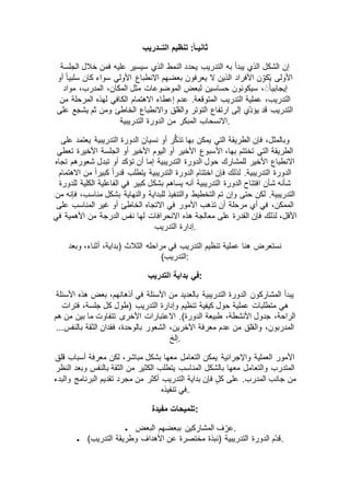 ‫التــدريب‬ ‫تنظيم‬ :ً‫ا‬‫ثانيـ‬
‫الجلسة‬ ‫خالل‬ ‫فمن‬ ‫عليه‬ ‫سيسير‬ ‫الذي‬ ‫النمط‬ ‫يحدد‬ ‫التدريب‬ ‫به‬ ‫يبدأ‬ ‫الذي‬ ‫الشكل‬ ‫إن‬
‫أو‬ ً‫ا‬‫سلبي‬ ‫كان‬ ‫سواء‬ ‫األولي‬ ‫االنطباع‬ ‫بعضهم‬ ‫يعرفون‬ ‫ال‬ ‫الذين‬ ‫األفراد‬ ‫ن‬ِّّ‫ّكو‬‫ي‬ ‫األولى‬
‫مواد‬ ،‫المدرب‬ ،‫المكان‬ ‫مثل‬ ‫الموضوعات‬ ‫لبعض‬ ‫حساسين‬ ‫سيكونون‬ ،ًَ‫ا‬‫إيجابي‬
‫عدم‬ .‫المتوقعة‬ ‫التدريب‬ ‫عملية‬ ،‫التدريب‬‫من‬ ‫المرحلة‬ ‫لهذه‬ ‫الكافي‬ ‫االهتمام‬ ‫إعطاء‬
‫على‬ ‫يشجع‬ ‫ثم‬ ‫ومن‬ ‫الخاطئ‬ ‫واالنطباع‬ ‫والقلق‬ ‫التوتر‬ ‫ارتفاع‬ ‫إلى‬ ‫ِّّي‬‫د‬‫يؤ‬ ‫قد‬ ‫التدريب‬
‫التدريبية‬ ‫الدورة‬ ‫من‬ ‫المبكر‬ ‫.االنسحاب‬
‫على‬ ‫يعتمد‬ ‫التدريبية‬ ‫الدورة‬ ‫نسيان‬ ‫أو‬ ‫ر‬ُّ‫ك‬‫تذ‬ ‫بها‬ ‫يمكن‬ ‫التي‬ ‫الطريقة‬ ‫فإن‬ ،‫وبالمثل‬
‫األ‬ ،‫بها‬ ‫تختتم‬ ‫التي‬ ‫الطريقة‬‫تعطي‬ ‫األخيرة‬ ‫الجلسة‬ ‫أو‬ ‫األخير‬ ‫اليوم‬ ‫أو‬ ‫األخير‬ ‫سبوع‬
‫تجاه‬ ‫شعورهم‬ ‫تبدل‬ ‫أو‬ ‫تؤكد‬ ‫أن‬ ‫إما‬ ‫التدريبية‬ ‫الدورة‬ ‫حول‬ ‫للمشارك‬ ‫األخير‬ ‫االنطباع‬
‫االهتمام‬ ‫من‬ ً‫ا‬‫كبير‬ ً‫ا‬‫قدر‬ ‫يتطلب‬ ‫التدريبية‬ ‫الدورة‬ ‫اختتام‬ ‫فإن‬ ‫لذلك‬ .‫التدريبية‬ ‫الدورة‬
‫بشك‬ ‫يساهم‬ ‫أنه‬ ‫التدريبية‬ ‫الدورة‬ ‫افتتاح‬ ‫شأن‬ ‫شأنه‬‫للدورة‬ ‫الكلية‬ ‫الفاعلية‬ ‫في‬ ‫كبير‬ ‫ل‬
‫من‬ ‫فإنه‬ ،‫مناسب‬ ‫بشكل‬ ‫والنهاية‬ ‫للبداية‬ ‫والتنفيذ‬ ‫التخطيط‬ ‫تم‬ ‫وإن‬ ‫حتى‬ ‫لكن‬ .‫التدريبية‬
‫على‬ ‫المناسب‬ ‫غير‬ ‫أو‬ ‫الخاطئ‬ ‫االتجاه‬ ‫في‬ ‫األمور‬ ‫تذهب‬ ‫أن‬ ‫مرحلة‬ ‫أي‬ ‫في‬ ،‫الممكن‬
‫األه‬ ‫من‬ ‫الدرجة‬ ‫نفس‬ ‫لها‬ ‫االنحرافات‬ ‫هذه‬ ‫معالجة‬ ‫على‬ ‫القدرة‬ ‫فإن‬ ‫لذلك‬ ،‫األقل‬‫في‬ ‫مية‬
‫التدريب‬ ‫.إدارة‬
‫وبعد‬ ،‫أثناء‬ ،‫(بداية‬ ‫الثالث‬ ‫مراحله‬ ‫في‬ ‫التدريب‬ ‫تنظيم‬ ‫عملية‬ ‫هنا‬ ‫نستعرض‬
)‫:التدريب‬
‫التدريب‬ ‫بداية‬ ‫:في‬
‫األسئلة‬ ‫هذه‬ ‫بعض‬ ،‫أذهانهم‬ ‫في‬ ‫األسئلة‬ ‫من‬ ‫بالعديد‬ ‫التدريبية‬ ‫الدورة‬ ‫المشاركون‬ ‫يبدأ‬
‫جلس‬ ‫كل‬ ‫(طول‬ ‫التدريب‬ ‫وإدارة‬ ‫تنظيم‬ ‫كيفية‬ ‫حول‬ ‫عملية‬ ‫متطلبات‬ ‫هي‬‫فترات‬ ،‫ة‬
‫هم‬ ‫من‬ ‫بين‬ ‫ما‬ ‫تتفاوت‬ ‫األخرى‬ ‫االعتبارات‬ .)‫الدورة‬ ‫طبيعة‬ ،‫األنشطة‬ ‫جدول‬ ،‫الراحة‬
...‫بالنفس‬ ‫الثقة‬ ‫فقدان‬ ،‫بالوحدة‬ ‫الشعور‬ ،‫اآلخرين‬ ‫معرفة‬ ‫عدم‬ ‫من‬ ‫والقلق‬ ،‫المدربون‬
‫.إلخ‬
‫قلق‬ ‫أسباب‬ ‫معرفة‬ ‫لكن‬ ،‫مباشر‬ ‫بشكل‬ ‫معها‬ ‫التعامل‬ ‫يمكن‬ ‫واإلجرائية‬ ‫العملية‬ ‫األمور‬
‫والتعا‬ ‫المتدرب‬‫النظر‬ ‫وبعد‬ ‫بالنفس‬ ‫الثقة‬ ‫من‬ ‫الكثير‬ ‫يتطلب‬ ‫المناسب‬ ‫بالشكل‬ ‫معها‬ ‫مل‬
‫والبدء‬ ‫البرنامج‬ ‫تقديم‬ ‫مجرد‬ ‫من‬ ‫أكثر‬ ‫التدريب‬ ‫بداية‬ ‫فإن‬ ٍ‫ل‬‫ك‬ ‫على‬ .‫المدرب‬ ‫جانب‬ ‫من‬
‫تنفيذه‬ ‫.في‬
‫مفيدة‬ ‫:تلميحات‬
 ‫البعض‬ ‫ببعضهم‬ ‫المشاركين‬ ‫ف‬ ّ‫.عر‬
 )‫التدريب‬ ‫وطريقة‬ ‫األهداف‬ ‫عن‬ ‫مختصرة‬ ‫(نبذة‬ ‫التدريبية‬ ‫الدورة‬ ‫ّم‬‫د‬‫.ق‬
 