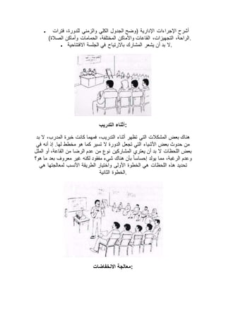  ‫فترات‬ ،‫للدورة‬ ‫والزمني‬ ‫الكلي‬ ‫الجدول‬ ‫(وضح‬ ‫اإلدارية‬ ‫اإلجراءات‬ ‫أشرح‬
)‫الصالة‬ ‫وأماكن‬ ‫الحمامات‬ ،‫المختلفة‬ ‫واألماكن‬ ‫القاعات‬ ،‫التجهيزات‬ ،‫.الراحة‬
 ‫االفتتاحية‬ ‫الجلسة‬ ‫في‬ ‫باالرتياح‬ ‫المشارك‬ ‫يشعر‬ ‫أن‬ ‫بد‬ ‫.ال‬
‫التدريب‬ ‫:أثناء‬
‫فمهما‬ ،‫التدريب‬ ‫أثناء‬ ‫تظهر‬ ‫التي‬ ‫المشكالت‬ ‫بعض‬ ‫هناك‬‫بد‬ ‫ال‬ ،‫المدرب‬ ‫خبرة‬ ‫كانت‬
‫في‬ ‫أنه‬ ‫إذ‬ .‫لها‬ ‫مخطط‬ ‫هو‬ ‫كما‬ ‫تسير‬ ‫ال‬ ‫الدورة‬ ‫تجعل‬ ‫التي‬ ‫األشياء‬ ‫بعض‬ ‫حدوث‬ ‫من‬
‫الملل‬ ‫أو‬ ،‫القاعة‬ ‫من‬ ‫الرضا‬ ‫عدم‬ ‫من‬ ‫نوع‬ ‫المشاركين‬ ‫يعتري‬ ‫أن‬ ‫بد‬ ‫ال‬ ‫اللحظات‬ ‫بعض‬
‫هو؟‬ ‫ما‬ ‫بعد‬ ‫معروف‬ ‫غير‬ ‫لكنه‬ ‫مفقود‬ ‫شيء‬ ‫هناك‬ ‫بأن‬ ً‫ا‬‫إحساس‬ ‫يولد‬ ‫مما‬ ،‫الرغبة‬ ‫وعدم‬
‫هذه‬ ‫تحديد‬‫هي‬ ‫لمعالجتها‬ ‫األنسب‬ ‫الطريقة‬ ‫واختيار‬ ‫األولى‬ ‫الخطوة‬ ‫هي‬ ‫اللحظات‬
‫الثانية‬ ‫.الخطوة‬
‫االنخفاضات‬ ‫:معالجة‬
 
