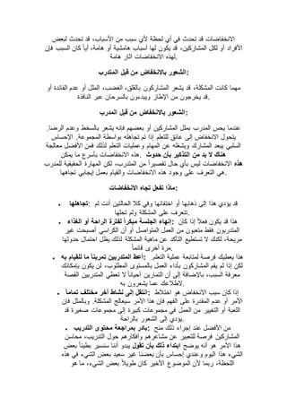 ‫لبعض‬ ‫تحدث‬ ‫قد‬ ،‫األسباب‬ ‫من‬ ‫سبب‬ ‫ألي‬ ‫لحظة‬ ‫أي‬ ‫في‬ ‫تحدث‬ ‫قد‬ ‫االنخفاضات‬
‫فإن‬ ‫السبب‬ ‫كان‬ ً‫ا‬‫أي‬ ،‫هامة‬ ‫أو‬ ‫هامشية‬ ‫أسباب‬ ‫لها‬ ‫يكون‬ ‫قد‬ ،‫المشاركين‬ ‫لكل‬ ‫أو‬ ‫األفراد‬
‫االنخفاضات‬ ‫لهذه‬‫هامة‬ ‫آثار‬ .
‫المتدرب‬ ‫قبل‬ ‫من‬ ‫باالنخفاض‬ ‫:الشعور‬
‫أو‬ ‫الفائدة‬ ‫عدم‬ ‫أو‬ ‫الملل‬ ،‫الغضب‬ ،‫بالقلق‬ ‫المشاركون‬ ‫يشعر‬ ‫قد‬ ،‫المشكلة‬ ‫كانت‬ ‫مهما‬
‫النافذة‬ ‫عبر‬ ‫بالسرحان‬ ‫ويبدءون‬ ‫اإلطار‬ ‫من‬ ‫يخرجون‬ ‫.قد‬
‫المدرب‬ ‫قبل‬ ‫من‬ ‫باالنخفاض‬ ‫:الشعور‬
‫يشعر‬ ‫فإنه‬ ‫بعضهم‬ ‫أو‬ ‫المشاركين‬ ‫بملل‬ ‫المدرب‬ ‫يحس‬ ‫عندما‬.‫الرضا‬ ‫وعدم‬ ‫بالسخط‬
‫اإلحساس‬ .‫المجموعة‬ ‫بواسطة‬ ‫تجاهله‬ ‫تم‬ ‫إذا‬ ‫للتعلم‬ ‫عائق‬ ‫إلى‬ ‫االنخفاض‬ ‫يتحول‬
‫معالجة‬ ‫األفضل‬ ‫فمن‬ ‫لذلك‬ ‫التعلم‬ ‫وعمليات‬ ‫المهام‬ ‫عن‬ ‫ويشغله‬ ‫المشارك‬ ‫يبعد‬ ‫السلبي‬
‫يمكن‬ ‫ما‬ ‫بأسرع‬ ‫االنخفاضات‬ ‫.هذه‬ ‫حدوث‬ ‫بأن‬ ‫التذكير‬ ‫من‬ ‫بد‬ ‫ال‬ ‫هناك‬
‫هذه‬‫تقصي‬ ‫حال‬ ‫بأي‬ ‫ليس‬ ‫االنخفاضات‬‫للمدرب‬ ‫الحقيقية‬ ‫المهارة‬ ‫لكن‬ ،‫المتدرب‬ ‫من‬ ً‫ا‬‫ر‬
‫تجاهها‬ ‫إيجابي‬ ‫بعمل‬ ‫والقيام‬ ‫االنخفاضات‬ ‫هذه‬ ‫وجود‬ ‫على‬ ‫التعرف‬ ‫.هي‬
‫االنخفاضات‬ ‫تجاه‬ ‫تفعل‬ ‫:ماذا‬
 ‫تجاهلها‬: ‫لم‬ ‫أنت‬ ‫الحالتين‬ ‫كال‬ ‫وفي‬ ‫اختفائها‬ ‫أو‬ ‫ذهابها‬ ‫إلى‬ ‫هذا‬ ‫يؤدي‬ ‫قد‬
‫تحلها‬ ‫ولم‬ ‫المشكلة‬ ‫على‬ ‫.تتعرف‬
 ‫لفترة‬ ً‫ا‬‫مبكر‬ ‫الجلسة‬ ‫إنهاء‬‫الغذاء‬ ‫أو‬ ‫الراحة‬ : ‫كان‬ ‫إذا‬ ً‫ال‬‫فع‬ ‫يكون‬ ‫قد‬ ‫هذا‬
‫غير‬ ‫أصبحت‬ ‫الكراسي‬ ‫أن‬ ‫أو‬ ‫المتواصل‬ ‫العمل‬ ‫من‬ ‫متعبون‬ ‫فقط‬ ‫المتدربون‬
‫حدوثها‬ ‫احتمال‬ ‫يظل‬ ‫لذلك‬ ‫المشكلة‬ ‫ماهية‬ ‫عن‬ ‫التأكد‬ ‫تستطيع‬ ‫ال‬ ‫لكنك‬ ،‫مريحة‬
ً‫ا‬‫قائم‬ ‫أخرى‬ ‫.مرة‬
 ‫به‬ ‫للقيام‬ ‫ما‬ ً‫ا‬‫تمرين‬ ‫المتدربين‬ ‫:أعط‬ ‫عمل‬ ‫لمتابعة‬ ‫فرصة‬ ‫يعطيك‬ ‫هذا‬.‫التعلم‬ ‫ية‬
‫بإمكانك‬ ‫يكون‬ ‫لن‬ ،‫المطلوب‬ ‫بالمستوى‬ ‫العمل‬ ‫بأداء‬ ‫المشاركون‬ ‫يقم‬ ‫لم‬ ‫إذا‬ ‫لكن‬
‫القصة‬ ‫المتدربين‬ ‫تعطي‬ ‫ال‬ ً‫ا‬‫أحيان‬ ‫التمارين‬ ‫أن‬ ‫إلى‬ ‫باإلضافة‬ ،‫السبب‬ ‫معرفة‬
‫به‬ ‫يشعرون‬ ‫عما‬ ‫.الطالعك‬
 ً‫ا‬‫تمام‬ ‫مختلف‬ ‫آخر‬ ‫نشاط‬ ‫إلى‬ ‫:انتقل‬ ‫اختالط‬ ‫هو‬ ‫االنخفاض‬ ‫سبب‬ ‫كان‬ ‫إذا‬
‫المق‬ ‫عدم‬ ‫أو‬ ‫األمر‬‫فإن‬ ‫وبالمثل‬ .‫المشكلة‬ ‫سيعالج‬ ‫األمر‬ ‫هذا‬ ‫فإن‬ ‫الفهم‬ ‫على‬ ‫درة‬
‫قد‬ ‫صغيرة‬ ‫مجموعات‬ ‫إلى‬ ‫كبيرة‬ ‫مجموعات‬ ‫في‬ ‫العمل‬ ‫من‬ ‫التغيير‬ ‫أو‬ ‫اللعبة‬
‫بالراحة‬ ‫الشعور‬ ‫إلى‬ ‫.يؤدي‬
 ‫التدريب‬ ‫محتوى‬ ‫بمراجعة‬ ‫:بادر‬ ‫منح‬ ‫ذلك‬ ‫إجراء‬ ‫عند‬ ‫األفضل‬ ‫من‬
‫حول‬ ‫وأفكارهم‬ ‫مشاعرهم‬ ‫عن‬ ‫للتعبير‬ ‫فرصة‬ ‫المشاركين‬‫محاسن‬ ،‫التدريب‬
‫يوضح‬ ‫أنه‬ ‫هو‬ ‫األمر‬ ‫هذا‬‫تقول‬ ‫بأن‬ ‫ذلك‬ ‫ابتداء‬‫بعض‬ ً‫ا‬‫بطيئ‬ ‫سنسير‬ ‫أننا‬ ‫يبدو‬
‫هذه‬ ‫في‬ ‫الشيء‬ ‫بعض‬ ‫سعيد‬ ‫غير‬ ‫بعضنا‬ ‫بأن‬ ‫إحساس‬ ‫وعندي‬ ‫اليوم‬ ‫هذا‬ ‫الشيء‬
‫هو‬ ‫ما‬ ،‫الشيء‬ ‫بعض‬ ً‫ال‬‫طوي‬ ‫كان‬ ‫األخير‬ ‫الموضوع‬ ‫ألن‬ ‫ربما‬ ،‫اللحظة‬
 