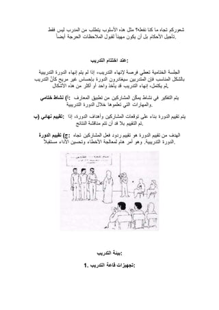 ‫يتطلب‬ ‫األسلوب‬ ‫هذه‬ ‫مثل‬ ‫نفعله؟‬ ‫كنا‬ ‫ما‬ ‫تجاه‬ ‫شعوركم‬‫فقط‬ ‫ليس‬ ‫المدرب‬ ‫من‬
ً‫ا‬‫أيض‬ ‫الحرجة‬ ‫المالحظات‬ ‫لقبول‬ ً‫ا‬‫مهيئ‬ ‫يكون‬ ‫أن‬ ‫بل‬ ‫األحكام‬ ‫.تأجيل‬
‫التدريب‬ ‫اختتام‬ ‫:عند‬
‫التدريبية‬ ‫الدورة‬ ‫إنهاء‬ ‫يتم‬ ‫لم‬ ‫إذا‬ ،‫التدريب‬ ‫إلنهاء‬ ‫فرصة‬ ‫تعطي‬ ‫الختامية‬ ‫الجلسة‬
َّ‫ن‬‫كأ‬ ‫مريح‬ ‫غير‬ ‫بإحساس‬ ‫الدورة‬ ‫سيغادرون‬ ‫المتدربين‬ ‫فإن‬ ‫المناسب‬ ‫بالشكل‬‫التدريب‬
‫ي‬ ‫لم‬‫األشكال‬ ‫هذه‬ ‫من‬ ‫أكثر‬ ‫أو‬ ‫واحد‬ ‫يأخذ‬ ‫قد‬ ‫التدريب‬ ‫إنهاء‬ ،‫كتمل‬ .
‫ختامي‬ ‫نشاط‬ )‫:أ‬ ‫المعارف‬ ‫تطبيق‬ ‫من‬ ‫المشاركين‬ ‫ن‬ّ‫ك‬‫يم‬ ‫نشاط‬ ‫في‬ ‫التفكير‬ ‫يتم‬
‫التدريبية‬ ‫الدورة‬ ‫خالل‬ ‫تعلموها‬ ‫التي‬ ‫.والمهارات‬
‫)ب‬ ‫نهائي‬ ‫:تقييم‬ ‫إذا‬ ،‫الدورة‬ ‫وأهداف‬ ‫المشاركين‬ ‫توقعات‬ ‫على‬ ‫بناء‬ ‫الدورة‬ ‫تقييم‬ ‫يتم‬
‫الت‬ ‫تم‬‫النتائج‬ ‫مناقشة‬ ‫تتم‬ ‫أن‬ ‫فد‬ ‫بال‬ ‫قييم‬ .
‫الدورة‬ ‫تقييم‬ )‫:ج‬ ‫تجاه‬ ‫المشاركين‬ ‫فعل‬ ‫ردود‬ ‫تقييم‬ ‫هو‬ ‫الدورة‬ ‫تقييم‬ ‫من‬ ‫الهدف‬
ً‫ال‬‫مستقب‬ ‫األداء‬ ‫وتحسين‬ ‫األخطاء‬ ‫لمعالجة‬ ‫هام‬ ‫أمر‬ ‫وهو‬ .‫التدريبية‬ ‫.الدورة‬
‫التدريب‬ ‫:بيئة‬
1. ‫التدريب‬ ‫قاعة‬ ‫:تجهيزات‬
 