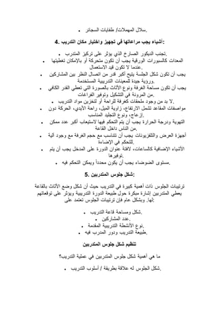  ‫السجائر‬ ‫طفايات‬ /‫المهمالت‬ ‫.سالل‬
4. ‫في‬ ‫مراعاتها‬ ‫يجب‬ ‫أشياء‬‫التدريب‬ ‫مكان‬ ‫واختيار‬ ‫تجهيز‬ :
 ‫المتدرب‬ ‫تركيز‬ ‫على‬ ‫يؤثر‬ ‫الذي‬ ‫الصارخ‬ ‫الديكور‬ ‫.تجنب‬
 ‫تغطيتها‬ ‫باإلمكان‬ ‫أو‬ ‫متحركة‬ ‫تكون‬ ‫أن‬ ‫يجب‬ ‫الورقية‬ ‫كالسبورات‬ ‫المعدات‬
‫االستعمال‬ ‫قيد‬ ‫تكون‬ ‫ال‬ ‫.عندما‬
 ‫المشاركين‬ ‫بين‬ ‫النظر‬ ‫اتصال‬ ‫من‬ ‫قدر‬ ‫أكبر‬ ‫يتيح‬ ‫الجلسة‬ ‫شكل‬ ‫تكون‬ ‫أن‬ ‫يجب‬
‫للمعينات‬ ‫جيدة‬ ‫ورؤية‬‫المستخدمة‬ ‫التدريبية‬ .
 ‫الكافي‬ ‫القدر‬ ‫تعطي‬ ‫التي‬ ‫بالصورة‬ ‫األثاث‬ ‫ونوع‬ ‫الغرفة‬ ‫مساحة‬ ‫تكون‬ ‫أن‬ ‫يجب‬
‫الفراغات‬ ‫وتوفير‬ ‫التشكيل‬ ‫في‬ ‫المرونة‬ ‫.من‬
 ‫التدريب‬ ‫مواد‬ ‫لتخزين‬ ‫أو‬ ‫للراحة‬ ‫كغرفة‬ ‫ملحقات‬ ‫وجود‬ ‫من‬ ‫بد‬ ‫.ال‬
 ‫دون‬ ‫الحركة‬ ،‫األيدي‬ ‫راحة‬ ،‫الميل‬ ‫زاوية‬ ،‫االرتفاع‬ ‫تشمل‬ ‫المقاعد‬ ‫مواصفات‬
‫المناسب‬ ‫التجليد‬ ‫ونوع‬ ،‫.إزعاج‬
 ‫ممكن‬ ‫عدد‬ ‫أكبر‬ ‫الستيعاب‬ ‫فيها‬ ‫التحكم‬ ‫يتم‬ ‫أن‬ ‫يجب‬ ‫الحرارة‬ ‫ودرجة‬ ‫التهوية‬
‫القاعة‬ ‫داخل‬ ‫الناس‬ ‫.من‬
 ‫آلية‬ ‫وجود‬ ‫مع‬ ‫الغرفة‬ ‫حجم‬ ‫مع‬ ‫تتناسب‬ ‫أن‬ ‫يجب‬ ‫والتلفزيونات‬ ‫العرض‬ ‫أجهزة‬
‫اإلضاءة‬ ‫في‬ ‫.للتحكم‬
 ‫ال‬ ‫على‬ ‫الدورة‬ ‫عنوان‬ ‫الفتة‬ ،‫كالساعات‬ ‫اإلضافية‬ ‫األشياء‬‫يتم‬ ‫أن‬ ‫يجب‬ ‫مدخل‬
‫.توفيرها‬
 ‫فيه‬ ‫التحكم‬ ‫ويمكن‬ ً‫ا‬‫محدد‬ ‫يكون‬ ‫أن‬ ‫يجب‬ ‫الضوضاء‬ ‫.مستوى‬
5. ‫المتدربين‬ ‫جلوس‬ ‫:شكل‬
‫بالقاعة‬ ‫األثاث‬ ‫وضع‬ ‫شكل‬ ‫أن‬ ‫حيث‬ ‫التدريب‬ ‫في‬ ‫كبيرة‬ ‫أهمية‬ ‫ذات‬ ‫الجلوس‬ ‫ترتيبات‬
‫توقعاتهم‬ ‫على‬ ‫ويؤثر‬ ‫التدريبية‬ ‫الدورة‬ ‫طبيعة‬ ‫حول‬ ‫مبكرة‬ ‫إشارة‬ ‫المتدربين‬ ‫يعطي‬
‫ع‬ ‫وبشكل‬ .‫لها‬‫على‬ ‫تعتمد‬ ‫الجلوس‬ ‫ترتيبات‬ ‫فإن‬ ‫ام‬ :
 ‫التدريب‬ ‫قاعة‬ ‫ومساحة‬ ‫.شكل‬
 ‫المشاركين‬ ‫.عدد‬
 ‫المقدمة‬ ‫التدريبية‬ ‫األنشطة‬ ‫.نوع‬
 ‫فيه‬ ‫المدرب‬ ‫ودور‬ ‫التدريب‬ ‫.طبيعة‬
‫المتدربين‬ ‫جلوس‬ ‫شكل‬ ‫تنظيم‬
‫التدريب؟‬ ‫عملية‬ ‫في‬ ‫المتدربين‬ ‫جلوس‬ ‫شكل‬ ‫أهمية‬ ‫هي‬ ‫ما‬
 ‫التدريب‬ ‫أسلوب‬ / ‫بطريقة‬ ‫عالقة‬ ‫له‬ ‫الجلوس‬ ‫.شكل‬
 