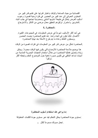 ‫من‬ ‫كبير‬ ‫قدر‬ ‫تقديم‬ ‫على‬ ‫قدرتها‬ ‫باعتبار‬ ‫والوقت‬ ‫المساحة‬ ‫حيث‬ ‫من‬ ‫اقتصادية‬
‫وعيوب‬ .‫قصيرة‬ ‫زمنية‬ ‫فترة‬ ‫في‬ ‫الحضور‬ ‫من‬ ‫كبير‬ ‫عدد‬ ‫إلى‬ ‫المعرفي‬ ‫المحتوى‬
‫انتباه‬ ‫جذب‬ ‫في‬ ‫نجاحها‬ ‫ومحدودية‬ ‫السلبي‬ ‫أسلوبها‬ ‫طبيعة‬ ‫في‬ ‫يتمثل‬ ‫العرض‬ ‫أساليب‬
‫المتدربين‬‫واالسترجاع‬ ‫التذكر‬ ‫من‬ ‫مرضي‬ ‫معدل‬ ‫لتحقيق‬ ‫تركيزهم‬ ‫واستمرار‬ .
1. ‫:المحاضرة‬
.‫الكبيرة‬ ‫المجموعات‬ ‫في‬ ‫المعلومات‬ ‫عرض‬ ‫في‬ ً‫ا‬‫شيوع‬ ‫األساليب‬ ‫أكثر‬ ‫أحد‬ ‫هي‬
‫الحضور‬ ‫ينصت‬ ‫المحاضرة‬ ‫تقديم‬ ‫عند‬ :‫واحد‬ ‫اتجاه‬ ‫في‬ ‫يكون‬ ً‫ا‬‫غالب‬ ‫االتصال‬
‫نهاية‬ ‫بعد‬ ‫األسئلة‬ ‫طرح‬ ‫يتم‬ ‫ما‬ ‫وعادة‬ ‫النقاط‬ ‫ويسجلون‬‫المحاضرة‬ .
‫الوقت‬ ‫من‬ ‫قصيرة‬ ‫فترات‬ ‫في‬ ‫المعلومات‬ ‫من‬ ‫كبير‬ ‫قدر‬ ‫عرض‬ ‫من‬ ‫ن‬ّ‫ك‬‫تم‬ ‫.المحاضرة‬
‫ويمكن‬ .ً‫ا‬‫محدود‬ ‫الوقت‬ ‫فيها‬ ‫يكون‬ ‫التي‬ ‫لألوضاع‬ ‫المحاضرة‬ ‫مالءمة‬ ‫يوضح‬ ‫هذا‬
‫من‬ ‫المناسبة‬ ‫البصرية‬ ‫المعينات‬ ‫استخدام‬ ‫خالل‬ ‫من‬ ‫المحاضرة‬ ‫فعالية‬ ‫وتحسين‬ ‫زيادة‬
‫صورة‬ ‫تكوين‬ ‫في‬ ‫المتلقي‬ ‫تساعد‬ ‫أدبيات‬‫أكثر‬ ‫وتجعله‬ ‫المقدم‬ ‫الموضوع‬ ‫حول‬ ‫ذهنية‬
ً‫ا‬‫.تركيز‬
‫المحاضرة‬ ‫أسلوب‬ ‫استخدام‬ ‫عند‬ ‫يراعى‬ ‫:ما‬
‫المنطوقة‬ ‫الكلمات‬ ‫جودة‬ ‫مستوى‬ ‫عبر‬ ‫فيه‬ ‫التحكم‬ ‫يمكن‬ ‫المحاضرة‬ ‫جودة‬ ‫:مستوى‬
 ‫للكل‬ ً‫ا‬‫مسموع‬ ‫صوتك‬ ‫.اجعل‬
 