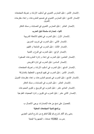 ‫المجتمعات‬ ‫تحريك‬ ‫و‬ ‫اإلرشاد‬ ‫أساليب‬ ‫في‬ ‫التنموي‬ ‫الممارس‬ ‫دليل‬ : ‫الثامن‬ ‫.اإلصدار‬
‫المشروعات‬ ‫تصميم‬ ‫في‬ ‫التنموي‬ ‫الممارس‬ ‫دليل‬ : ‫التاسع‬ ‫اإلصدار‬‫مقترحات‬ ‫إعداد‬ ‫و‬
‫.التمويل‬
‫الدفاتر‬ ‫مسك‬ ‫و‬ ‫الحسابات‬ ‫في‬ ‫التنموي‬ ‫الممارس‬ ‫دليل‬ : ‫العاشر‬ ‫.اإلصدار‬
‫ثانيا‬-‫المدرب‬ ‫دليل‬ ‫سلسلة‬ ‫إصدارات‬
‫التدريبية‬ ‫األنشطة‬ ‫تنظيم‬ ‫في‬ ‫المدرب‬ ‫دليل‬ : ‫األول‬ ‫.اإلصدار‬
‫المدربين‬ ‫تدريب‬ ‫في‬ ‫المدرب‬ ‫دليل‬ : ‫الثاني‬ ‫.اإلصدار‬
‫المدر‬ ‫دليل‬ : ‫الثالث‬ ‫اإلصدار‬‫التقييم‬ ‫و‬ ‫المتابعة‬ ‫في‬ ‫ب‬ .
‫التنمية‬ ‫و‬ ‫النوع‬ ‫في‬ ‫المدرب‬ ‫دليل‬ : ‫الرابع‬ ‫.اإلصدار‬
‫الصغيرة‬ ‫المشروعات‬ ‫إدارة‬ ‫و‬ ‫إعداد‬ ‫في‬ ‫المدرب‬ ‫دليل‬ :‫الخامس‬ ‫.اإلصدار‬
‫القروض‬ ‫إدارة‬ ‫في‬ ‫المدرب‬ ‫دليل‬ :‫السادس‬ ‫.اإلصدار‬
‫المجتمعات‬ ‫تحريك‬ ‫و‬ ‫اإلرشاد‬ ‫أساليب‬ ‫في‬ ‫المدرب‬ ‫دليل‬ : ‫السابع‬ ‫.اإلصدار‬
‫اإلصدار‬‫بالمشاركة‬ ‫التخطيط‬ ‫و‬ ‫الوضع‬ ‫تقييم‬ ‫في‬ ‫المدرب‬ ‫دليل‬ : ‫الثامن‬ .
‫التمويل‬ ‫مقترحات‬ ‫إعداد‬ ‫و‬ ‫المشروعات‬ ‫تصميم‬ ‫في‬ ‫المدرب‬ ‫دليل‬ : ‫التاسع‬ ‫.اإلصدار‬
‫الدفاتر‬ ‫مسك‬ ‫و‬ ‫الحسابات‬ ‫قي‬ ‫المدرب‬ ‫دليل‬ : ‫العاشر‬ ‫.اإلصدار‬
‫المجموعات‬ ‫تكوين‬ ‫و‬ ‫الترويج‬ ‫في‬ ‫المدرب‬ ‫دليل‬ : ‫عشر‬ ‫الحادي‬ ‫.اإلصدار‬
‫اإلصدا‬‫الطوعية‬ ‫الجمعيات‬ ‫إدارة‬ ‫و‬ ‫تكوين‬ ‫في‬ ‫المدرب‬ ‫دليل‬ : ‫عشر‬ ‫الثاني‬ ‫ر‬ .
‫ب‬ ‫االتصال‬ ‫يرجى‬ ‫اإلصدارات‬ ‫هذه‬ ‫من‬ ‫نسخ‬ ‫على‬ ‫:للحصول‬
‫المحلية‬ ‫المجتمعات‬ ‫تنمية‬ ‫برنامج‬
‫رقم‬ ‫مبنى‬74‫رقم‬ ‫شارع‬ ,55‫الجنوبي‬ ‫الستين‬ ‫شارع‬ ‫من‬ ‫المتفرع‬ .
.‫ص.ب‬22355‫صنعاء‬-‫اليمنية‬ ‫الجمهورية‬ .
 