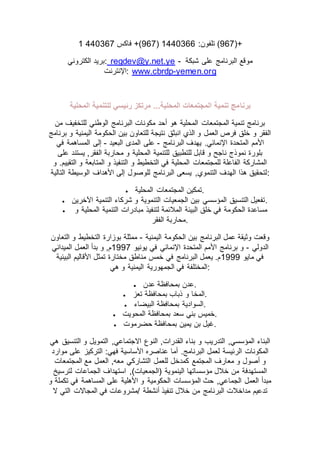 :‫تلفون‬2770366(764‫فاكس‬ +)7703642 (967)+
‫الكتروني‬ ‫:بريد‬ regdev@y.net.ye - ‫شبكة‬ ‫على‬ ‫البرنامج‬ ‫موقع‬
‫:اإلنترنت‬ www.cbrdp-yemen.org
‫برنا‬‫المحلية‬ ‫للتنمية‬ ‫رئيسي‬ ‫مرتكز‬ ...‫المحلية‬ ‫المجتمعات‬ ‫تنمية‬ ‫مج‬
‫من‬ ‫للتخفيف‬ ‫الوطني‬ ‫البرنامج‬ ‫مكونات‬ ‫أحد‬ ‫هو‬ ‫المحلية‬ ‫المجتمعات‬ ‫تنمية‬ ‫برنامج‬
‫برنامج‬ ‫و‬ ‫اليمنية‬ ‫الحكومة‬ ‫بين‬ ‫للتعاون‬ ‫نتيجة‬ ‫انبثق‬ ‫الذي‬ ‫و‬ ‫العمل‬ ‫فرص‬ ‫خلق‬ ‫و‬ ‫الفقر‬
‫البرنامج‬ ‫يهدف‬ .‫اإلنمائي‬ ‫المتحدة‬ ‫األمم‬-‫المد‬ ‫على‬‫البعيد‬ ‫ى‬-‫في‬ ‫المساهمة‬ ‫إلى‬
‫على‬ ‫يستند‬ ,‫الفقر‬ ‫محاربة‬ ‫و‬ ‫المحلية‬ ‫للتنمية‬ ‫للتطبيق‬ ‫قابل‬ ‫و‬ ‫ناجح‬ ‫نموذج‬ ‫بلورة‬
‫و‬ .‫التقييم‬ ‫و‬ ‫المتابعة‬ ‫و‬ ‫التنفيذ‬ ‫و‬ ‫التخطيط‬ ‫في‬ ‫المحلية‬ ‫للمجتمعات‬ ‫الفاعلة‬ ‫المشاركة‬
‫التالية‬ ‫الوسيطة‬ ‫األهداف‬ ‫إلى‬ ‫للوصول‬ ‫البرنامج‬ ‫يسعى‬ ,‫التنموي‬ ‫الهدف‬ ‫هذا‬ ‫:لتحقيق‬
 ‫المحلية‬ ‫المجتمعات‬ ‫.تمكين‬
 ‫اآلخرين‬ ‫التنمية‬ ‫شركاء‬ ‫و‬ ‫التنموية‬ ‫الجمعيات‬ ‫بين‬ ‫المؤسسي‬ ‫التنسيق‬ ‫.تفعيل‬
 ‫و‬ ‫المحلية‬ ‫التنمية‬ ‫مبادرات‬ ‫لتنفيذ‬ ‫المالئمة‬ ‫البيئة‬ ‫خلق‬ ‫في‬ ‫الحكومة‬ ‫مساعدة‬
‫الفقر‬ ‫.محاربة‬
‫اليمنية‬ ‫الحكومة‬ ‫بين‬ ‫البرنامج‬ ‫عمل‬ ‫وثيقة‬ ‫وقعت‬-‫التعاون‬ ‫و‬ ‫التخطيط‬ ‫بوزارة‬ ‫ممثلة‬
‫الدولي‬-‫يونيو‬ ‫في‬ ‫اإلنمائي‬ ‫المتحدة‬ ‫األمم‬ ‫برنامج‬ ‫و‬2774‫الميداني‬ ‫العمل‬ ‫بدأ‬ ‫و‬ ,‫م‬
‫مايو‬ ‫في‬2777‫البيئية‬ ‫األقاليم‬ ‫تمثل‬ ‫مختارة‬ ‫مناطق‬ ‫خمس‬ ‫في‬ ‫البرنامج‬ ‫يعمل‬ .‫م‬
‫هي‬ ‫و‬ ‫اليمنية‬ ‫الجمهورية‬ ‫في‬ ‫:المختلفة‬
 ‫عدن‬ ‫بمحافظة‬ ‫.عدن‬
 ‫تعز‬ ‫بمحافظة‬ ‫ذباب‬ ‫و‬ ‫.المخا‬
 ‫البيضاء‬ ‫بمحافظة‬ ‫.السوادية‬
 ‫المحويت‬ ‫بمحافظة‬ ‫سعد‬ ‫بني‬ ‫.خميس‬
 ‫حضرموت‬ ‫بمحافظة‬ ‫يمين‬ ‫بن‬ ‫.غيل‬
‫هي‬ ‫التنسيق‬ ‫و‬ ‫التمويل‬ ,‫االجتماعي‬ ‫النوع‬ ,‫القدرات‬ ‫بناء‬ ‫و‬ ‫التدريب‬ ,‫المؤسسي‬ ‫البناء‬
‫موارد‬ ‫على‬ ‫التركيز‬ :‫فهي‬ ‫األساسية‬ ‫عناصره‬ ‫أما‬ .‫البرنامج‬ ‫لعمل‬ ‫الرئيسة‬ ‫المكونات‬
‫التشاركي‬ ‫للعمل‬ ‫كمدخل‬ ‫المجتمع‬ ‫معارف‬ ‫و‬ ‫أصول‬ ‫و‬‫المجتمعات‬ ‫مع‬ ‫العمل‬ ,‫معه‬
‫لترسيخ‬ ‫الجماعات‬ ‫استهداف‬ ,)‫(الجمعيات‬ ‫الينموية‬ ‫مؤسساتها‬ ‫خالل‬ ‫من‬ ‫المستهدفة‬
‫و‬ ‫تكملة‬ ‫في‬ ‫المساهمة‬ ‫على‬ ‫األهلية‬ ‫و‬ ‫الحكومية‬ ‫المؤسسات‬ ‫حث‬ ,‫الجماعي‬ ‫العمل‬ ‫مبدأ‬
‫ال‬ ‫التي‬ ‫المجاالت‬ ‫في‬ ‫/مشروعات‬ ‫أنشطة‬ ‫تنفيذ‬ ‫خالل‬ ‫من‬ ‫البرنامج‬ ‫مداخالت‬ ‫تدعيم‬
 