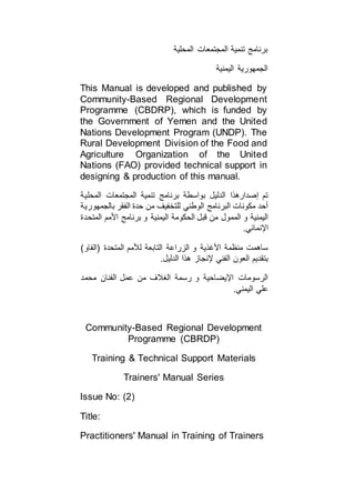 ‫المحلية‬ ‫المجتمعات‬ ‫تنمية‬ ‫برنامج‬
‫اليمنية‬ ‫الجمهورية‬
This Manual is developed and published by
Community-Based Regional Development
Programme (CBDRP), which is funded by
the Government of Yemen and the United
Nations Development Program (UNDP). The
Rural Development Division of the Food and
Agriculture Organization of the United
Nations (FAO) provided technical support in
designing & production of this manual.
‫المحلية‬ ‫المجتمعات‬ ‫تنمية‬ ‫برنامج‬ ‫بواسطة‬ ‫الدليل‬ ‫إصدارهذا‬ ‫تم‬
‫بالجمهورية‬ ‫الفقر‬ ‫حدة‬ ‫من‬ ‫للتخفيف‬ ‫الوطني‬ ‫البرنامج‬ ‫مكونات‬ ‫أحد‬
‫الي‬ ‫الحكومة‬ ‫قبل‬ ‫من‬ ‫الممول‬ ‫و‬ ‫اليمنية‬‫المتحدة‬ ‫األمم‬ ‫برنامج‬ ‫و‬ ‫منية‬
.‫اإلنمائي‬
)‫(الفاو‬ ‫المتحدة‬ ‫لألمم‬ ‫التابعة‬ ‫الزراعة‬ ‫و‬ ‫األغذية‬ ‫منظمة‬ ‫ساهمت‬
.‫الدليل‬ ‫هذا‬ ‫إلنجاز‬ ‫الفني‬ ‫العون‬ ‫بتقديم‬
‫محمد‬ ‫الفنان‬ ‫عمل‬ ‫من‬ ‫الغالف‬ ‫رسمة‬ ‫و‬ ‫اإليضاحية‬ ‫الرسومات‬
.‫اليمني‬ ‫علي‬
Community-Based Regional Development
Programme (CBRDP)
Training & Technical Support Materials
Trainers' Manual Series
Issue No: (2)
Title:
Practitioners' Manual in Training of Trainers
 