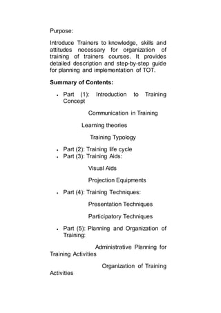 Purpose:
Introduce Trainers to knowledge, skills and
attitudes necessary for organization of
training of trainers courses. It provides
detailed description and step-by-step guide
for planning and implementation of TOT.
Summary of Contents:
 Part (1): Introduction to Training
Concept
Communication in Training
Learning theories
Training Typology
 Part (2): Training life cycle
 Part (3): Training Aids:
Visual Aids
Projection Equipments
 Part (4): Training Techniques:
Presentation Techniques
Participatory Techniques
 Part (5): Planning and Organization of
Training:
Administrative Planning for
Training Activities
Organization of Training
Activities
 
