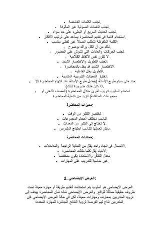  ‫الغامضة‬ ‫الكلمات‬ ‫.تجنب‬
 ‫المألوفة‬ ‫غير‬ ‫الصوتية‬ ‫النغمات‬ ‫.تجنب‬
 ‫أ‬ ‫السريع‬ ‫الحديث‬ ‫تجنب‬‫سواء‬ ‫حد‬ ‫على‬ ‫البطيء‬ ‫و‬ .
 ‫األفكار‬ ‫ترتيب‬ ‫على‬ ‫يساعد‬ ‫المحاضرة‬ ‫تقديم‬ ‫في‬ ‫قائمة‬ ‫.استخدام‬
 ‫مناسب‬ ‫لفظي‬ ‫غير‬ ً‫ال‬‫اتصا‬ ‫تتطلب‬ ‫الملفوظة‬ ‫:الكلمة‬
o ‫بوضوح‬ ‫يراك‬ ‫الكل‬ ‫أن‬ ‫من‬ ‫.تأكد‬
o ‫الحضور‬ ‫على‬ ‫تشوش‬ ‫التي‬ ‫والعادات‬ ‫الحركات‬ ‫.تجنب‬
o ‫الكالمية‬ ‫األلفاظ‬ ‫نفس‬ ‫تكرر‬ ‫.ال‬
 ‫الشديد‬ ‫واالختصار‬ ‫التطويل‬ ‫:تجنب‬
o ‫بالمحاضرة‬ ‫يخل‬ ‫قد‬ ‫الشديد‬ ‫.االختصار‬
o ‫الفاعلية‬ ‫يقلل‬ ‫.التطويل‬
 ‫المناسبة‬ ‫التدريبية‬ ‫المعينات‬ ‫.اختيار‬
 ‫إال‬ ‫المحاضرة‬ ‫انتهاء‬ ‫عند‬ ‫األسئلة‬ ‫طرح‬ ‫(يفضل‬ ‫األسئلة‬ ‫طرح‬ ‫سيتم‬ ‫متى‬ ‫حدد‬
)‫لذلك‬ ‫ضرورة‬ ‫هناك‬ ‫كان‬ ‫.إذا‬
 ‫أو‬ ‫الذهني‬ ‫(العصف‬ ‫المحاضرة‬ ‫خالل‬ ‫أخرى‬ ‫تدريب‬ ‫أساليب‬ ‫استخدم‬
‫مجموعات‬‫المحاضرة‬ ‫فاعلية‬ ‫من‬ ‫لتزيد‬ )‫المناقشة‬
‫المحاضرة‬ ‫:مميزات‬
 ‫الوقت‬ ‫من‬ ‫الكثير‬ ‫.تختصر‬
 ‫المجموعات‬ ‫أحجام‬ ‫مختلف‬ ‫.تناسب‬
 ‫المعدات‬ ‫من‬ ‫الكثير‬ ‫إلى‬ ‫تحتاج‬ ‫.ال‬
 ‫المتدربين‬ ‫احتياج‬ ‫لتناسب‬ ‫تعديلها‬ ‫.يمكن‬
‫المحاضرة‬ ‫:محددات‬
 ‫والمداخالت‬ ‫الراجعة‬ ‫التغذية‬ ‫من‬ ‫يقلل‬ ‫واحد‬ ‫اتجاه‬ ‫في‬ ‫.االتصال‬
 ‫االنتبا‬‫المحاضرة‬ ‫طالت‬ ‫كلما‬ ‫يقل‬ ‫ه‬ .
 ً‫ا‬‫منخفض‬ ‫يكون‬ ‫واالستعادة‬ ‫ر‬ُّ‫ك‬‫التذ‬ ‫.معدل‬
 ‫المهارات‬ ‫على‬ ‫للتدريب‬ ‫مناسبة‬ ‫.غير‬
2. ‫اإليضـاحـي‬ ‫:العرض‬
‫تحت‬ ‫معينة‬ ‫مهارة‬ ‫أو‬ ‫طريقة‬ ‫لتقديم‬ ‫استخدامه‬ ‫يتم‬ ‫أسلوب‬ ‫هو‬ ‫اإليضاحي‬ ‫العرض‬
‫يهدف‬ ‫المحاضرة‬ ‫شأن‬ ‫شأنه‬ ‫اإليضاحي‬ ‫والعرض‬ .‫للواقع‬ ‫مماثلة‬ ‫حقيقية‬ ‫ظروف‬‫إلى‬
‫فإن‬ ‫اإليضاحي‬ ‫العرض‬ ‫حالة‬ ‫في‬ ‫لكن‬ ،‫معينة‬ ‫ومهارات‬ ‫بمعارف‬ ‫المتدربين‬ ‫تزويد‬
‫المحددة‬ ‫للمهارة‬ ‫المباشرة‬ ‫النتائج‬ ‫لرؤية‬ ‫الفرصة‬ ‫لهم‬ ‫تتاح‬ ‫.المتدربين‬
 