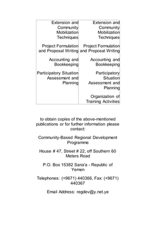 Extension and
Community
Mobilization
Techniques
Project Formulation
and Proposal Writing
Accounting and
Bookkeeping
Participatory Situation
Assessment and
Planning
Extension and
Community
Mobilization
Techniques
Project Formulation
and Proposal Writing
Accounting and
Bookkeeping
Participatory
Situation
Assessment and
Planning
Organization of
Training Activities
to obtain copies of the above-mentioned
publications or for further information please
contact:
Community-Based Regional Development
Programme
House # 47, Street # 22, off Southern 60
Meters Road
P.O. Box 15382 Sana'a - Republic of
Yemen
Telephones: (+9671) 440366, Fax: (+9671)
440367
Email Address: regdev@y.net.ye
 