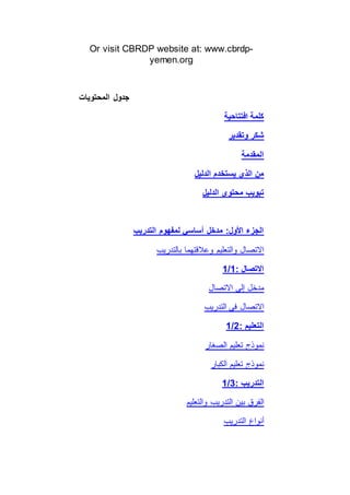 Or visit CBRDP website at: www.cbrdp-
yemen.org
‫المحتويات‬ ‫جدول‬
‫افتتاحية‬ ‫كلمة‬
‫وتقدير‬ ‫شكر‬
‫المقدمة‬
‫الدليل‬ ‫يستخدم‬ ‫الذي‬ ‫من‬
‫الدليل‬ ‫محتوى‬ ‫تبويب‬
‫التدريب‬ ‫لمفهوم‬ ‫أساسي‬ ‫مدخل‬ :‫األول‬ ‫الجزء‬
‫بالتدريب‬ ‫وعالقتهما‬ ‫والتعليم‬ ‫االتصال‬
1/1: ‫االتصال‬
‫االتصال‬ ‫إلى‬ ‫مدخل‬
‫التدريب‬ ‫في‬ ‫االتصال‬
1/2: ‫التعليم‬
‫الصغار‬ ‫تعليم‬ ‫نموذج‬
‫الكبار‬ ‫تعليم‬ ‫نموذج‬
1/3: ‫التدريب‬
‫والتعليم‬ ‫التدريب‬ ‫بين‬ ‫الفرق‬
‫التدريب‬ ‫أنواع‬
 