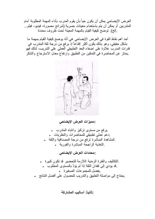 ‫أمام‬ ‫المطلوبة‬ ‫المهمة‬ ‫بأداء‬ ‫المدرب‬ ‫يقوم‬ ‫بأن‬ ً‫ا‬‫حي‬ ‫يكون‬ ‫أن‬ ‫يمكن‬ ‫اإليضاحي‬ ‫العرض‬
‫معينات‬ ‫باستخدام‬ ‫يتم‬ ‫أن‬ ‫يمكن‬ ‫أو‬ ‫المتدربين‬‫مصورة‬ ‫(شرائح‬ ‫بصرية‬-‫فيديو‬-...‫فيلم‬
‫محددة‬ ‫ظروف‬ ‫تحت‬ ‫المعينة‬ ‫بالمهمة‬ ‫القيام‬ ‫كيفية‬ ‫توضح‬ .)‫.إلخ‬
‫ما‬ ‫بمهمة‬ ‫القيام‬ ‫كيفية‬ ‫يوضح‬ ‫ه‬ّ‫ن‬‫أ‬ ‫هي‬ ‫اإليضاحي‬ ‫العرض‬ ‫في‬ ‫القوة‬ ‫نقاط‬ ‫أهم‬ ‫أحد‬
‫في‬ ‫المتدرب‬ ‫ثقة‬ ‫درجة‬ ‫من‬ ‫يرفع‬ ‫إذ‬ ً‫ا‬‫إقناع‬ ‫أكثر‬ ‫يكون‬ ‫بذلك‬ ‫وهو‬ ،‫حقيقي‬ ‫بشكل‬
‫على‬ ‫عالوة‬ ‫المدرب‬ ‫قدرات‬‫فهو‬ ‫لذلك‬ ،‫التدريب‬ ‫على‬ ‫العملي‬ ‫التطبيقي‬ ‫البعد‬ ‫إضفاء‬
‫والتذكر‬ ‫االسترجاع‬ ‫معدل‬ ‫وارتفاع‬ ‫التطبيق‬ ‫من‬ ‫التمكين‬ ‫في‬ ‫المحاضرة‬ ‫عن‬ ‫.يمتاز‬
‫اإليضاحي‬ ‫العرض‬ ‫:مميزات‬
 ‫المتدرب‬ ‫وانتباه‬ ‫تركيز‬ ‫مستوى‬ ‫من‬ ‫.يرفع‬
 ‫والنظريات‬ ‫للمحاضرات‬ ‫تطبيقي‬ ‫عملي‬ ‫.دعم‬
 ‫درجة‬ ‫من‬ ‫ترفع‬ ‫المباشرة‬ ‫المشاهدة‬‫والثقة‬ ‫المصداقية‬ .
 ‫والفورية‬ ‫المباشرة‬ ‫الراجحة‬ ‫.التغذية‬
‫اإليضاحي‬ ‫العرض‬ ‫:محددات‬
 ‫كبيرة‬ ‫تكون‬ ‫قد‬ ‫للتحضير‬ ‫الالزمة‬ ‫الزمنية‬ ‫والفترة‬ ‫.التكاليف‬
 ‫المطلوب‬ ‫بالمستوى‬ َّ‫د‬‫ؤ‬‫ي‬ ‫لم‬ ‫إذا‬ ‫الثقة‬ ‫فقدان‬ ‫إلى‬ ‫يؤدي‬ ‫.قد‬
 ‫الصغيرة‬ ‫للمجموعات‬ ‫.يفضل‬
 ‫عل‬ ‫للحصول‬ ‫والتدريب‬ ‫التطبيق‬ ‫مواصلة‬ ‫إلى‬ ‫يحتاج‬‫النتائج‬ ‫أفضل‬ ‫ى‬ .
‫المشاركة‬ ‫أساليب‬ :ً‫ا‬‫:ثاني‬
 