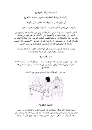 ‫:الموضوع‬ ‫المشاركة‬ ‫.أساليب‬
(‫الذهني‬ ‫العصف‬ ،‫األدوار‬ ‫لعب‬ ،‫الحالة‬ ‫دراسة‬ ،‫.)المناقشة‬
‫:الهــدف‬ ‫على‬ ً‫ا‬‫قادر‬ ‫الجلسة‬ ‫بنهاية‬ ‫المتدرب‬ ‫يكون‬ ‫:أن‬
 ‫عليها‬ ‫تطبيقات‬ ‫وإجراء‬ ‫بالمشاركة‬ ‫التدريب‬ ‫أساليب‬ ‫بعض‬ ‫على‬ ‫.التعرف‬
‫التدريب‬ ‫أساليب‬‫من‬ ‫وتمكنهم‬ ‫التعلم‬ ‫عملية‬ ‫في‬ ‫المتدربين‬ ‫مشاركة‬ ‫تؤمن‬ ‫بالمشاركة‬
‫فعاليات‬ ‫في‬ ‫خبراتهم‬ ‫من‬ ‫االستفادة‬ ‫على‬ ‫وتشجعهم‬ ‫نظرهم‬ ‫وجهات‬ ‫عن‬ ‫التعبير‬
‫المتدرب‬ ‫مشاركة‬ ‫على‬ ‫العرض‬ ‫أساليب‬ ‫تقتصر‬ ‫بينما‬ ‫أنه‬ ‫إلى‬ ‫باإلضافة‬ ‫هذا‬ .‫التدريب‬
‫اإلي‬ ‫بالعرض‬ ‫هو‬ ‫كما‬ ‫بالرؤية‬ ‫أو‬ ‫المحاضرة‬ ‫في‬ ‫هو‬ ‫كما‬ ‫بالسماع‬‫أساليب‬ ‫فإن‬ ،‫ضاحي‬
‫التعليم‬ ‫عملية‬ ‫في‬ ‫نشط‬ ‫بشكل‬ ‫المتدربين‬ ‫اشتراك‬ ‫إلى‬ ‫تؤدي‬ ‫.المشاركة‬
‫وضعف‬ ‫الوقت‬ ‫من‬ ‫الكثير‬ ‫تتطلب‬ ‫أنها‬ ‫في‬ ‫المشاركة‬ ‫ألساليب‬ ‫المحتملة‬ ‫العيوب‬
‫األنشطة‬ ‫تنفيذ‬ ‫عملية‬ ‫في‬ ‫المدرب‬ ‫تحكم‬ ‫.إمكانية‬
1. ‫:المنـــاقشات‬
‫قبل‬ ‫من‬ ‫ما‬ ‫موضوع‬ ‫طرح‬ ‫فيه‬ ‫يتم‬ ‫حيث‬ ‫تدريبي‬ ‫أسلوب‬ ‫هو‬‫مناقشته‬ ‫وتتم‬ ،‫المدرب‬
‫هذا‬ ‫تغني‬ ‫ومقترحات‬ ‫استنتاجات‬ ‫إلى‬ ‫والوصول‬ ‫المشاركين‬ ‫مع‬ ‫تشاركي‬ ‫بشكل‬
‫.الموضوع‬
‫األسئلة‬ ‫من‬ ‫نوعين‬ ‫استخدام‬ ‫يتم‬ ‫المناقشات‬ ‫إجراء‬ ‫:عند‬
‫المفتوحة‬ ‫:األسئلة‬
‫تسمح‬ ‫وهي‬ ،‫والتلقائية‬ ‫العفوية‬ ‫تشجيع‬ ‫في‬ ‫استخدامها‬ ‫يمكن‬ ‫التي‬ ‫األسئلة‬ ‫وهي‬
‫لغ‬ ‫باستخدام‬ ‫للمتدربين‬‫يعتبر‬ ‫وبذلك‬ ،‫لألسئلة‬ ‫االستجابة‬ ‫عند‬ ،‫الخاصة‬ ‫وتعبيراتهم‬ ‫تهم‬
‫المشاركة‬ ‫على‬ ‫والتشجيع‬ ‫واالهتمام‬ ‫النقاش‬ ‫استمرار‬ ‫في‬ ً‫ا‬‫ناجح‬ ًَ‫ا‬‫أسلوب‬ ‫.هذا‬
 