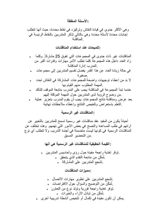 ‫المغلقة‬ ‫:األسئلة‬
‫تتطلب‬ ‫أنها‬ ‫حيث‬ ،‫محددة‬ ‫نقاط‬ ‫في‬ ‫وتركيزه‬ ‫النقاش‬ ‫قيادة‬ ‫في‬ ‫جدوى‬ ‫األكثر‬ ‫وهي‬
‫تذ‬ ‫بالتالي‬ ‫وهي‬ ‫محددة‬ ‫ألسئلة‬ ‫محددة‬ ‫إجابات‬‫في‬ ‫الرئيسة‬ ‫بالنقاط‬ ‫المتدربين‬ ‫كر‬
‫.المناقشة‬
‫المناقشات‬ ‫استخدام‬ ‫عند‬ ‫:تلميحات‬
 ‫تفوق‬ ‫التي‬ ‫المجموعات‬ ‫في‬ ‫جدوى‬ ‫ذات‬ ‫غير‬ ‫المناقشات‬52‫وكلما‬ .ً‫ا‬‫مشارك‬
‫من‬ ‫أكبر‬ ‫وقدرات‬ ‫مهارات‬ ‫األمر‬ ‫تطلب‬ ‫كلما‬ ‫المجموعة‬ ‫هذه‬ ‫داخل‬ ‫العدد‬ ‫زاد‬
‫المناقشة‬ ‫إدارة‬ ‫.المدرب‬
 ‫هذا‬ ‫عن‬ ‫العدد‬ ‫زيادة‬ ‫حالة‬ ‫في‬‫مجموعات‬ ‫إلى‬ ‫المتدربين‬ ‫تقسيم‬ ‫يفضل‬ ‫القدر‬
‫.صغيرة‬
 ‫تحدد‬ ‫النقاش‬ ‫في‬ ‫المشاركة‬ ‫للمجموعات‬ ‫واضحة‬ ‫توجيهات‬ ‫إعطاء‬ ‫من‬ ‫بد‬ ‫ال‬
‫بها‬ ‫القيام‬ ‫منهم‬ ‫المطلوب‬ ‫.المهمة‬
 ‫للتأكد‬ ‫الموقف‬ ‫متابعة‬ ‫المدرب‬ ‫على‬ ‫يجب‬ ‫المناقشة‬ ‫في‬ ‫المجموعة‬ ‫تبدأ‬ ‫عندما‬
‫الموكلة‬ ‫المهمة‬ ‫حول‬ ‫المتدربين‬ ‫لدى‬ ‫الرؤية‬ ‫وضوح‬ ‫من‬‫إليهم‬ .
 ‫عملية‬ ‫بتعزيز‬ ‫المدرب‬ ‫يقوم‬ ‫أن‬ ‫يجب‬ ‫المجموعات‬ ‫نتائج‬ ‫ومناقشة‬ ‫عرض‬ ‫بعد‬
‫نهائية‬ ‫مالحظات‬ ‫وإعطاء‬ ‫النتائج‬ ‫وتلخيص‬ ‫باستعراض‬ ‫.التعلم‬
‫الرسمية‬ ‫غير‬ ‫:المناقشات‬
‫عن‬ ‫بالتعبير‬ ‫للمتدربين‬ ‫تسمح‬ ‫رسمية‬ ‫غير‬ ‫مناقشات‬ ‫عقد‬ ‫المفيد‬ ‫من‬ ‫يكون‬ ً‫ا‬‫أحيان‬
‫بع‬ ‫في‬ ‫والنصح‬ ‫المساعدة‬ ‫طلب‬ ‫في‬ ‫آرائهم‬‫عن‬ ‫تختلف‬ ‫وهذه‬ .‫تهمهم‬ ‫التي‬ ‫األمور‬ ‫ض‬
‫نوع‬ ‫أي‬ ‫تتطلب‬ ‫وال‬ ‫التدريب‬ ‫أجندة‬ ‫في‬ ‫متضمنة‬ ‫ليست‬ ‫كونها‬ ‫في‬ ‫الرسمية‬ ‫المناقشات‬
‫المسبق‬ ‫التحضير‬ ‫.من‬
‫أنها‬ ‫هي‬ ‫الرسمية‬ ‫غير‬ ‫للمناقشات‬ ‫الحقيقية‬ ‫:القيمة‬
 ‫المتدربين‬ ‫وأحاسيس‬ ‫رؤى‬ ‫حول‬ ‫مفيدة‬ ‫راجعة‬ ‫تغذية‬ ‫.توقر‬
 ‫يتح‬ ‫الذي‬ ‫التقدم‬ ‫متابعة‬ ‫من‬ ‫ن‬ّ‫ك‬‫م‬ُ‫ت‬‫قق‬ .
 ‫المشاركة‬ ‫على‬ ‫المتدربين‬ ‫.تشجع‬
‫المناقشات‬ ‫:مميزات‬
 ‫االتصال‬ ‫مهارات‬ ‫تطوير‬ ‫على‬ ‫المتدربين‬ ‫.تشجع‬
 ‫االفتراضات‬ ‫حول‬ ‫والسؤال‬ ‫التوضيح‬ ‫من‬ ‫ن‬ِّّ‫ك‬‫م‬ُ‫ت‬.
 ‫التعاون‬ ‫من‬ ‫نوع‬ ‫وتولد‬ ‫فورية‬ ‫راجعة‬ ‫تغذية‬ ‫.توفر‬
 ‫والخبرات‬ ‫اآلراء‬ ‫تبادل‬ ‫من‬ ‫ن‬ِّّ‫ك‬‫م‬ُ‫ت‬.
 ‫أنش‬ ‫تلخيص‬ ‫أو‬ ‫إكمال‬ ‫في‬ ‫مفيدة‬ ‫تكون‬ ‫أن‬ ‫يمكن‬‫أخرى‬ ‫تدريبية‬ ‫طة‬ .
 
