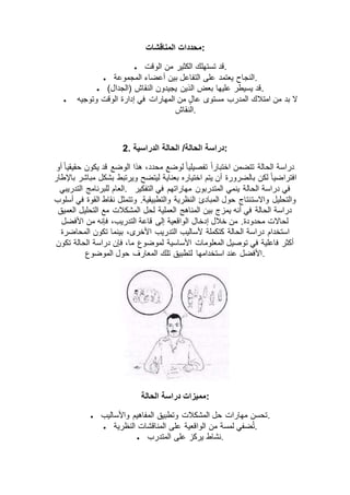 ‫المناقشات‬ ‫:محددات‬
 ‫الوقت‬ ‫من‬ ‫الكثير‬ ‫تستهلك‬ ‫.قد‬
 ‫المجموعة‬ ‫أعضاء‬ ‫بين‬ ‫التفاعل‬ ‫على‬ ‫يعتمد‬ ‫.النجاح‬
 )‫(الجدال‬ ‫النقاش‬ ‫يجيدون‬ ‫الذين‬ ‫بعض‬ ‫عليها‬ ‫يسيطر‬ ‫.قد‬
 ‫وتوجيه‬ ‫الوقت‬ ‫إدارة‬ ‫في‬ ‫المهارات‬ ‫من‬ ٍ‫ل‬‫عا‬ ‫مستوى‬ ‫المدرب‬ ‫امتالك‬ ‫من‬ ‫بد‬ ‫ال‬
‫.النقاش‬
2. ‫الحالة‬ /‫الحالة‬ ‫دراسة‬‫الدراسية‬ :
‫أو‬ ً‫ا‬‫حقيقي‬ ‫يكون‬ ‫قد‬ ‫الوضع‬ ‫هذا‬ ،‫محدد‬ ‫لوضع‬ ً‫ا‬‫تفصيلي‬ ً‫ا‬‫اختبار‬ ‫تتضمن‬ ‫الحالة‬ ‫دراسة‬
‫باإلطار‬ ‫مباشر‬ ‫بشكل‬ ‫ويرتبط‬ ‫ليتضح‬ ‫بعناية‬ ‫اختياره‬ ‫يتم‬ ‫أن‬ ‫بالضرورة‬ ‫لكن‬ ً‫ا‬‫افتراضي‬
‫التدريبي‬ ‫للبرنامج‬ ‫.العام‬ ‫التفكير‬ ‫في‬ ‫مهاراتهم‬ ‫المتدربون‬ ‫ينمي‬ ‫الحالة‬ ‫دراسة‬ ‫في‬
‫واالست‬ ‫والتحليل‬‫أسلوب‬ ‫في‬ ‫القوة‬ ‫نقاط‬ ‫وتتمثل‬ .‫والتطبيقية‬ ‫النظرية‬ ‫المبادئ‬ ‫حول‬ ‫نتاج‬
‫العميق‬ ‫التحليل‬ ‫مع‬ ‫المشكالت‬ ‫لحل‬ ‫العملية‬ ‫المناهج‬ ‫بين‬ ‫يمزج‬ ‫أنه‬ ‫في‬ ‫الحالة‬ ‫دراسة‬
‫األفضل‬ ‫من‬ ‫فإنه‬ ،‫التدريب‬ ‫قاعة‬ ‫إلى‬ ‫الواقعية‬ ‫إدخال‬ ‫خالل‬ ‫من‬ .‫محدودة‬ ‫لحاالت‬
‫ا‬ ‫التدريب‬ ‫ألساليب‬ ‫كتكملة‬ ‫الحالة‬ ‫دراسة‬ ‫استخدام‬‫المحاضرة‬ ‫تكون‬ ‫بينما‬ ،‫ألخرى‬
‫تكون‬ ‫الحالة‬ ‫دراسة‬ ‫فإن‬ ،‫ما‬ ‫لموضوع‬ ‫األساسية‬ ‫المعلومات‬ ‫توصيل‬ ‫في‬ ‫فاعلية‬ ‫أكثر‬
‫الموضوع‬ ‫حول‬ ‫المعارف‬ ‫تلك‬ ‫لتطبيق‬ ‫استخدامها‬ ‫عند‬ ‫.األفضل‬
‫الحالة‬ ‫دراسة‬ ‫:مميزات‬
 ‫واألساليب‬ ‫المفاهيم‬ ‫وتطبيق‬ ‫المشكالت‬ ‫حل‬ ‫مهارات‬ ‫.تحسن‬
 ‫على‬ ‫الواقعية‬ ‫من‬ ‫لمسة‬ ‫ضفي‬ُ‫ت‬‫النظرية‬ ‫المناقشات‬ .
 ‫المتدرب‬ ‫على‬ ‫يركز‬ ‫.نشاط‬
 