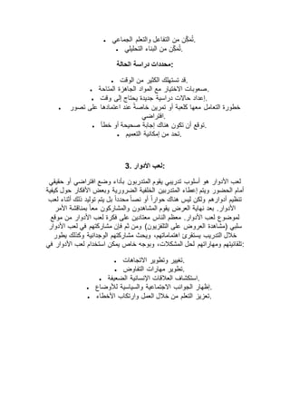  ‫الجماعي‬ ‫والتعلم‬ ‫التفاعل‬ ‫من‬ ‫ن‬ِّّ‫ك‬‫م‬ُ‫ت‬.
 ‫التحليلي‬ ‫البناء‬ ‫من‬ ‫ن‬ِّّ‫ك‬‫م‬ُ‫ت‬.
‫الحالة‬ ‫دراسة‬ ‫:محددات‬
 ‫الوقت‬ ‫من‬ ‫الكثير‬ ‫تستهلك‬ ‫.قد‬
 ‫المتاحة‬ ‫الجاهزة‬ ‫المواد‬ ‫مع‬ ‫االختيار‬ ‫.صعوبات‬
 ‫وقت‬ ‫إلى‬ ‫يحتاج‬ ‫جديدة‬ ‫دراسية‬ ‫حاالت‬ ‫.إعداد‬
 ‫التعامل‬ ‫خطورة‬‫تصور‬ ‫على‬ ‫اعتمادها‬ ‫عند‬ ً‫ة‬‫خاص‬ ‫تمرين‬ ‫أو‬ ‫كلعبة‬ ‫معها‬
‫.افتراضي‬
 ‫خطأ‬ ‫أو‬ ‫صحيحة‬ ‫إجابة‬ ‫هناك‬ ‫تكون‬ ‫أن‬ ‫.توقع‬
 ‫التعميم‬ ‫إمكانية‬ ‫من‬ ‫.تحد‬
3. ‫األدوار‬ ‫:لعب‬
‫حقيقي‬ ‫أو‬ ‫افتراضي‬ ‫وضع‬ ‫بأداء‬ ‫المتدربون‬ ‫يقوم‬ ‫تدريبي‬ ‫أسلوب‬ ‫هو‬ ‫األدوار‬ ‫لعب‬
‫الضرورية‬ ‫الخلفية‬ ‫المتدربين‬ ‫إعطاء‬ ‫ويتم‬ ‫الحضور‬ ‫أمام‬‫كيفية‬ ‫حول‬ ‫األفكار‬ ‫وبعض‬
‫لعب‬ ‫أثناء‬ ‫ذلك‬ ‫توليد‬ ‫يتم‬ ‫بل‬ ً‫ا‬‫محدد‬ ً‫ا‬‫نص‬ ‫أو‬ ً‫ا‬‫حوار‬ ‫هناك‬ ‫ليس‬ ‫ولكن‬ ‫أدوارهم‬ ‫تنظيم‬
‫األمر‬ ‫بمناقشة‬ ً‫ا‬‫مع‬ ‫والمشاركون‬ ‫المشاهدون‬ ‫يقوم‬ ‫العرض‬ ‫نهاية‬ ‫بعد‬ .‫األدوار‬
‫موقع‬ ‫من‬ ‫األدوار‬ ‫لعب‬ ‫فكرة‬ ‫على‬ ‫معتادين‬ ‫الناس‬ ‫معظم‬ .‫األدوار‬ ‫لعب‬ ‫لموضوع‬
‫العرو‬ ‫(مشاهدة‬ ‫سلبي‬‫األدوار‬ ‫لعب‬ ‫في‬ ‫مشاركتهم‬ ‫فإن‬ ‫ثم‬ ‫ومن‬ )‫التلفزيون‬ ‫على‬ ‫ض‬
‫يطور‬ ‫وكذلك‬ ‫الوجدانية‬ ‫مشاركتهم‬ ‫ويحث‬ ،‫اهتماماتهم‬ ‫يستقرئ‬ ‫التدريب‬ ‫خالل‬
‫في‬ ‫األدوار‬ ‫لعب‬ ‫استخدام‬ ‫يمكن‬ ‫خاص‬ ‫وبوجه‬ ،‫المشكالت‬ ‫لحل‬ ‫ومهاراتهم‬ ‫:تلقائيتهم‬
 ‫االتجاهات‬ ‫وتطوير‬ ‫.تغيير‬
 ‫التفاوض‬ ‫مهارات‬ ‫.تطوير‬
 ‫العالقات‬ ‫استكشاف‬‫الضعيفة‬ ‫اإلنسانية‬ .
 ‫لألوضاع‬ ‫والسياسية‬ ‫االجتماعية‬ ‫الجوانب‬ ‫.إظهار‬
 ‫األخطاء‬ ‫وارتكاب‬ ‫العمل‬ ‫خالل‬ ‫من‬ ‫التعلم‬ ‫.تعزيز‬
 