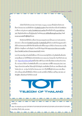 นาย ชนินทร มรรคผล ม.5/3 เลขที่ 8
บริษัท ทีโอที จากัด (มหาชน) (TOT Public Company Limited) เป็นรัฐวิสาหกิจประเภท
สื่อสารโทรคมนาคม และถือเป็นกิจการโทรศัพท์แห่งชาติของไทย ดาเนินกิจการเกี่ยวกับโทรศัพท์และ
การสื่อสาร แปรรูปมาจาก องค์การโทรศัพท์แห่งประเทศไทย ซึ่งก่อตั้งเมื่อวันที่ 24 กุมภาพันธ์ พ.ศ.
2497 ปัจจุบันยังคงมีสถานะเป็นรัฐวิสาหกิจ ในสังกัดกระทรวงดิจิทัลเพื่อเศรษฐกิจและสังคม โดยมี
กระทรวงการคลังเป็นผู้ถือหุ้นทั้งหมด
ทีโอที ทาหน้าที่ให้บริการสื่อสารโทรคมนาคมทุกประเภท ทั้งในและระหว่างประเทศ ผ่าน
บริการต่าง ๆ ทั้งทางสายโทรศัพท์ อินเทอร์เน็ต โทรศัพท์เคลื่อนที่ ซึ่งประกอบด้วยใบอนุญาตแบบที่ 3
(ที่มีโครงข่ายของตนเองเพื่อให้เช่าใช้) เดิมเป็นองค์กรที่ทั้งควบคุมการให้บริการโทรคมนาคม และเป็น
ผู้ให้บริการวิทยุสื่อสาร แต่ในปัจจุบัน โอนหน้าที่กากับดูแลไปยัง คณะกรรมการกิจการกระจายเสียง
กิจการโทรทัศน์ และกิจการโทรคมนาคมแห่งชาติ (กสทช.)
จากนโยบายของรัฐบาลในสมัยนั้นที่ต้องการให้ หน่วยงานของรัฐให้บริการโทรศัพท์เคลื่อนที่แข่งกับ
เอกชนเพื่อลดราคา จึงได้ให้รัฐวิสาหกิจในสังกัดกระทรวงคมนาคม (ในขณะนั้น) โดย ทีโอที กสท และ
บจก. วิทยุการบินแห่งประเทศไทยจัดตั้งบริษัท เอซีที โมบาย จากัด ชื่อบริษัทมาจากอักษรตัวแรกของ
ทั้ง 3 หน่วยงาน ให้บริการโทรศัพท์เคลื่อนที่ใน ระบบ GSM1900 ภายใต้ชื่อ THAImobile ต่อมา บจก.
วิทยุการบินแห่งประเทศไทย ได้ถอนหุ้นไปในปัจจุบัน คงเหลือเพียง ทีโอที และ กสท ที่ยังคงดารงหุ้น
ในอัตราส่วน 58 : 42 ต่อมาในวันที่ 30 กันยายน พ.ศ. 2551 ทีโอทีได้ซื้อหุ้นในส่วนของ กสท เพื่อมา
บริหารทั้งหมด พร้อมทั้งได้สิทธิ์การให้บริการสามจี และสิทธิ์การใช้คลื่นความถี่วิทยุ 1900 MHz แต่
เพียงผู้เดียว เพื่อเตรียมนาไปให้บริการสามจี
แหล่งที่มา :
https://th.wikipedia.org/wiki/%E0%B8%97%E0%B8%B5%E0%B9%82%E0%B8%AD%E0%B8%97%E0%B8%
B5#บริษัท_ทีโอที_จากัด_(มหาชน)
 