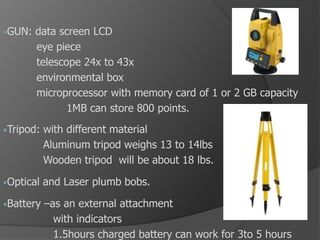 •GUN: data screen LCD
eye piece
telescope 24x to 43x
environmental box
microprocessor with memory card of 1 or 2 GB capacity
1MB can store 800 points.
•Tripod: with different material
Aluminum tripod weighs 13 to 14lbs
Wooden tripod will be about 18 lbs.
•Optical and Laser plumb bobs.
•Battery –as an external attachment
with indicators
1.5hours charged battery can work for 3to 5 hours
 