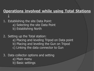 Operations involved while using Total Stations
:
1. Establishing the site Data Point:
a) Selecting the site Data Point
b) Establishing North
2. Setting up the Total station:
a) Placing and leveling Tripod on Data point
b) Placing and leveling the Gun on Tripod
c) Linking the data connector to Gun
3. Data collector options and setting
a) Main menu
b) Basic settings
 
