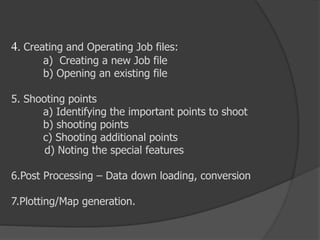 4. Creating and Operating Job files:
a) Creating a new Job file
b) Opening an existing file
5. Shooting points
a) Identifying the important points to shoot
b) shooting points
c) Shooting additional points
d) Noting the special features
6.Post Processing – Data down loading, conversion
7.Plotting/Map generation.
 